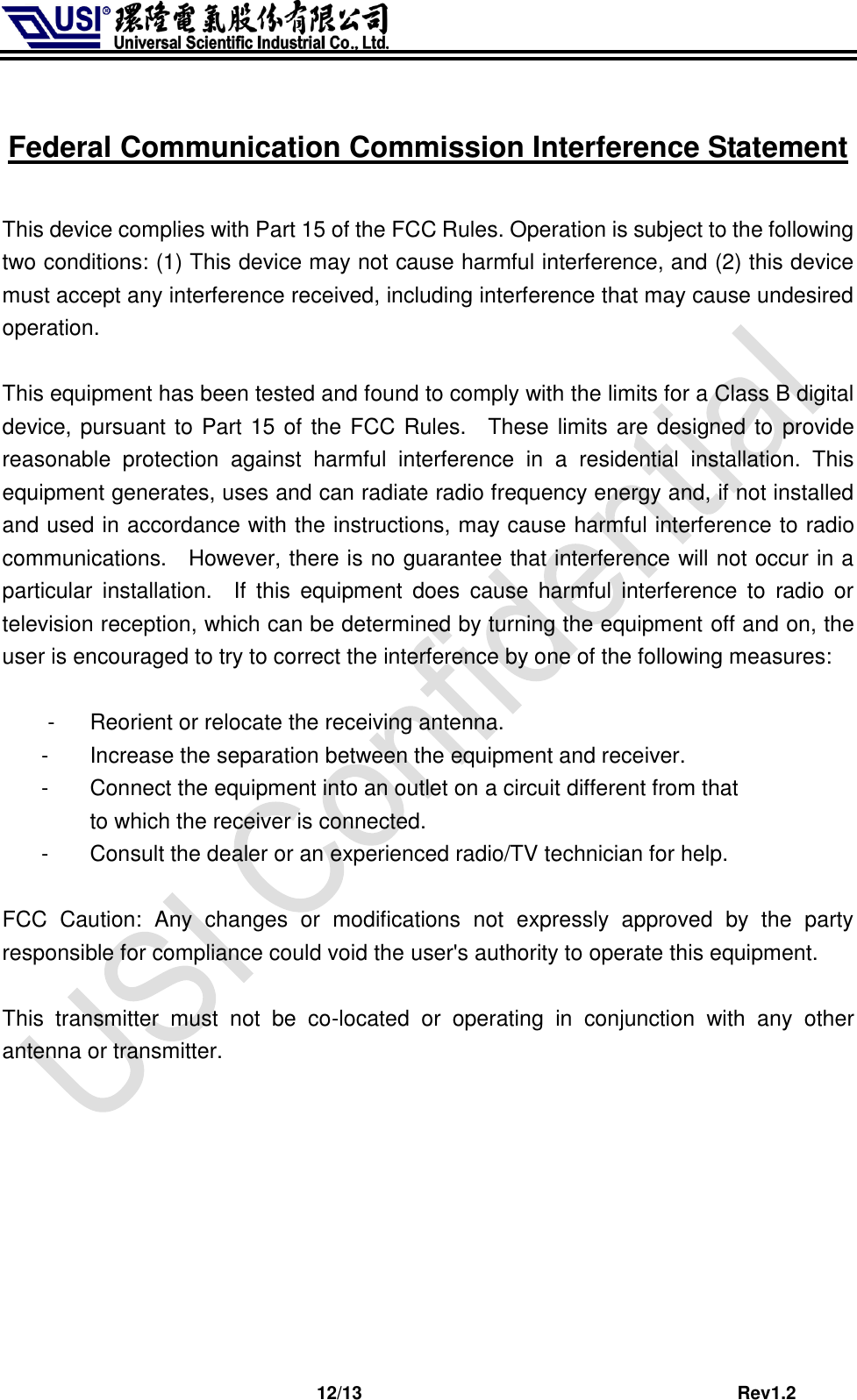                              12/13                                         Rev1.2  Federal Communication Commission Interference Statement  This device complies with Part 15 of the FCC Rules. Operation is subject to the following two conditions: (1) This device may not cause harmful interference, and (2) this device must accept any interference received, including interference that may cause undesired operation.  This equipment has been tested and found to comply with the limits for a Class B digital device, pursuant to Part 15 of the FCC Rules.    These limits are designed to  provide reasonable  protection  against  harmful  interference  in  a  residential  installation.  This equipment generates, uses and can radiate radio frequency energy and, if not installed and used in accordance with the instructions, may cause harmful interference to radio communications.    However, there is no guarantee that interference will not occur in a particular  installation.    If  this  equipment  does  cause  harmful  interference  to  radio  or television reception, which can be determined by turning the equipment off and on, the user is encouraged to try to correct the interference by one of the following measures:  -  Reorient or relocate the receiving antenna. -  Increase the separation between the equipment and receiver. -  Connect the equipment into an outlet on a circuit different from that to which the receiver is connected. -  Consult the dealer or an experienced radio/TV technician for help.  FCC  Caution:  Any  changes  or  modifications  not  expressly  approved  by  the  party responsible for compliance could void the user&apos;s authority to operate this equipment.  This  transmitter  must  not  be  co-located  or  operating  in  conjunction  with  any  other antenna or transmitter.         