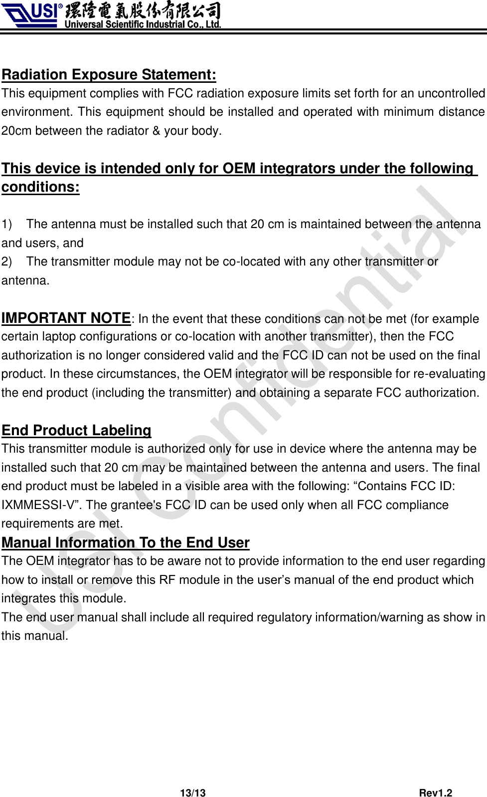                              13/13                                         Rev1.2  Radiation Exposure Statement: This equipment complies with FCC radiation exposure limits set forth for an uncontrolled environment. This equipment should be installed and operated with minimum distance 20cm between the radiator &amp; your body.  This device is intended only for OEM integrators under the following conditions:  1)  The antenna must be installed such that 20 cm is maintained between the antenna    and users, and   2)  The transmitter module may not be co-located with any other transmitter or antenna.    IMPORTANT NOTE: In the event that these conditions can not be met (for example certain laptop configurations or co-location with another transmitter), then the FCC authorization is no longer considered valid and the FCC ID can not be used on the final product. In these circumstances, the OEM integrator will be responsible for re-evaluating the end product (including the transmitter) and obtaining a separate FCC authorization.  End Product Labeling This transmitter module is authorized only for use in device where the antenna may be installed such that 20 cm may be maintained between the antenna and users. The final end product must be labeled in a visible area with the following: “Contains FCC ID: IXMMESSI-V”. The grantee&apos;s FCC ID can be used only when all FCC compliance requirements are met. Manual Information To the End User The OEM integrator has to be aware not to provide information to the end user regarding how to install or remove this RF module in the user’s manual of the end product which integrates this module. The end user manual shall include all required regulatory information/warning as show in this manual.  