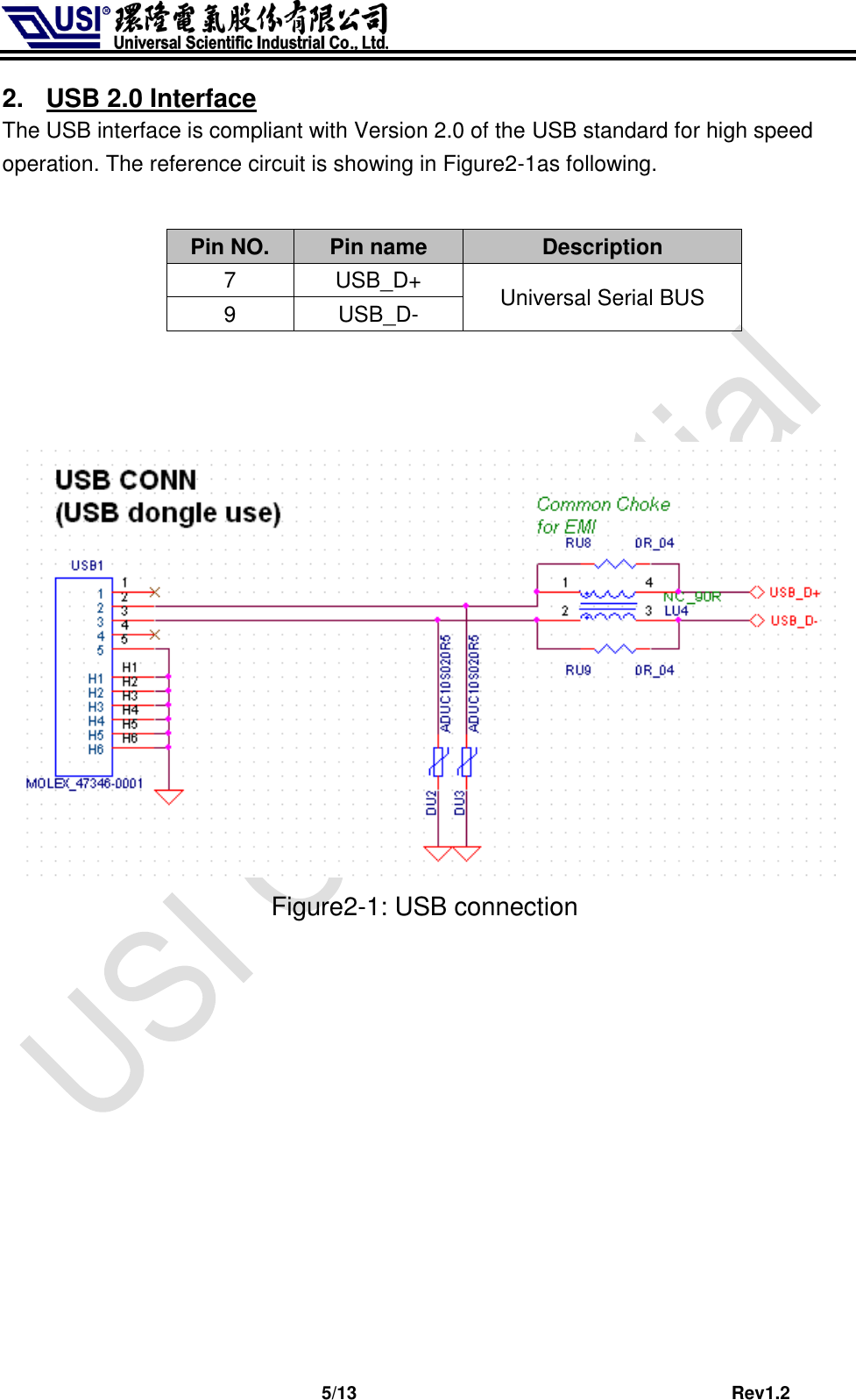                              5/13                                         Rev1.2 2.  USB 2.0 Interface The USB interface is compliant with Version 2.0 of the USB standard for high speed operation. The reference circuit is showing in Figure2-1as following.  Pin NO. Pin name Description 7 USB_D+ Universal Serial BUS 9 USB_D-                         Figure2-1: USB connection             