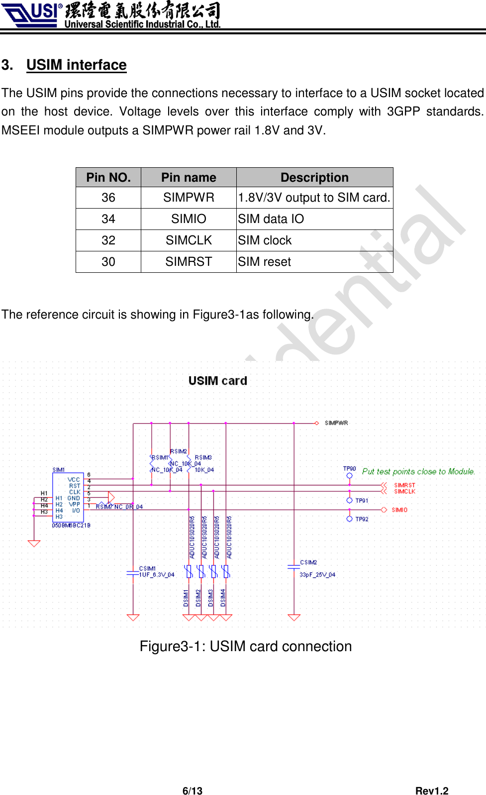                              6/13                                         Rev1.2 3.  USIM interface The USIM pins provide the connections necessary to interface to a USIM socket located on  the  host  device.  Voltage  levels  over  this  interface  comply  with  3GPP  standards. MSEEI module outputs a SIMPWR power rail 1.8V and 3V.  Pin NO. Pin name Description 36 SIMPWR 1.8V/3V output to SIM card. 34 SIMIO SIM data IO 32 SIMCLK SIM clock 30 SIMRST SIM reset  The reference circuit is showing in Figure3-1as following.                                       Figure3-1: USIM card connection      