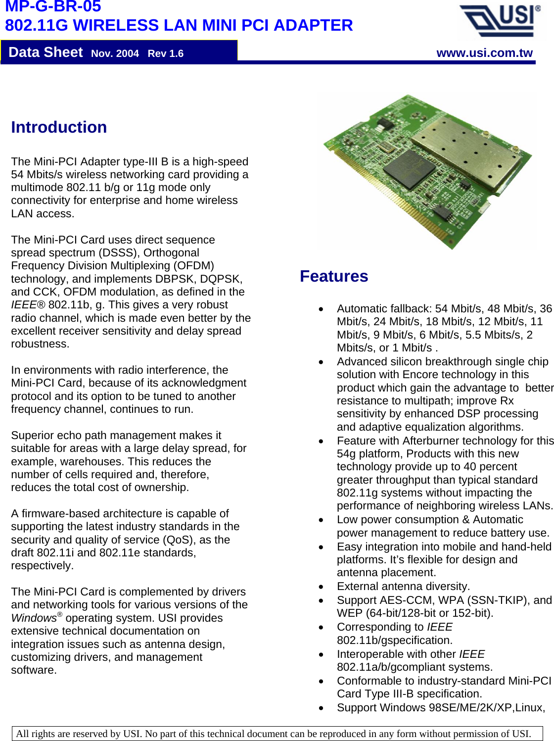   All rights are reserved by USI. No part of this technical document can be reproduced in any form without permission of USI.                                                                            MP-G-BR-05 802.11G WIRELESS LAN MINI PCI ADAPTER     Data Sheet  Nov. 2004   Rev 1.6 www.usi.com.twFeatures  •  Automatic fallback: 54 Mbit/s, 48 Mbit/s, 36 Mbit/s, 24 Mbit/s, 18 Mbit/s, 12 Mbit/s, 11 Mbit/s, 9 Mbit/s, 6 Mbit/s, 5.5 Mbits/s, 2 Mbits/s, or 1 Mbit/s .  •  Advanced silicon breakthrough single chip solution with Encore technology in this product which gain the advantage to  better resistance to multipath; improve Rx sensitivity by enhanced DSP processing and adaptive equalization algorithms. •  Feature with Afterburner technology for this 54g platform, Products with this new technology provide up to 40 percent greater throughput than typical standard 802.11g systems without impacting the performance of neighboring wireless LANs.•  Low power consumption &amp; Automatic power management to reduce battery use.•  Easy integration into mobile and hand-held platforms. It’s flexible for design and antenna placement.  •  External antenna diversity. •  Support AES-CCM, WPA (SSN-TKIP), and WEP (64-bit/128-bit or 152-bit). • Corresponding to IEEE 802.11b/gspecification.  •  Interoperable with other IEEE 802.11a/b/gcompliant systems.  •  Conformable to industry-standard Mini-PCI Card Type III-B specification.  •  Support Windows 98SE/ME/2K/XP,Linux, Introduction   The Mini-PCI Adapter type-III B is a high-speed 54 Mbits/s wireless networking card providing a multimode 802.11 b/g or 11g mode only connectivity for enterprise and home wireless LAN access.  The Mini-PCI Card uses direct sequence spread spectrum (DSSS), Orthogonal Frequency Division Multiplexing (OFDM) technology, and implements DBPSK, DQPSK, and CCK, OFDM modulation, as defined in the IEEE® 802.11b, g. This gives a very robust radio channel, which is made even better by the excellent receiver sensitivity and delay spread robustness.   In environments with radio interference, the Mini-PCI Card, because of its acknowledgment protocol and its option to be tuned to another frequency channel, continues to run.   Superior echo path management makes it suitable for areas with a large delay spread, for example, warehouses. This reduces the number of cells required and, therefore, reduces the total cost of ownership.   A firmware-based architecture is capable of supporting the latest industry standards in the security and quality of service (QoS), as the draft 802.11i and 802.11e standards, respectively.  The Mini-PCI Card is complemented by drivers and networking tools for various versions of the Windows® operating system. USI provides extensive technical documentation on integration issues such as antenna design, customizing drivers, and management software. 