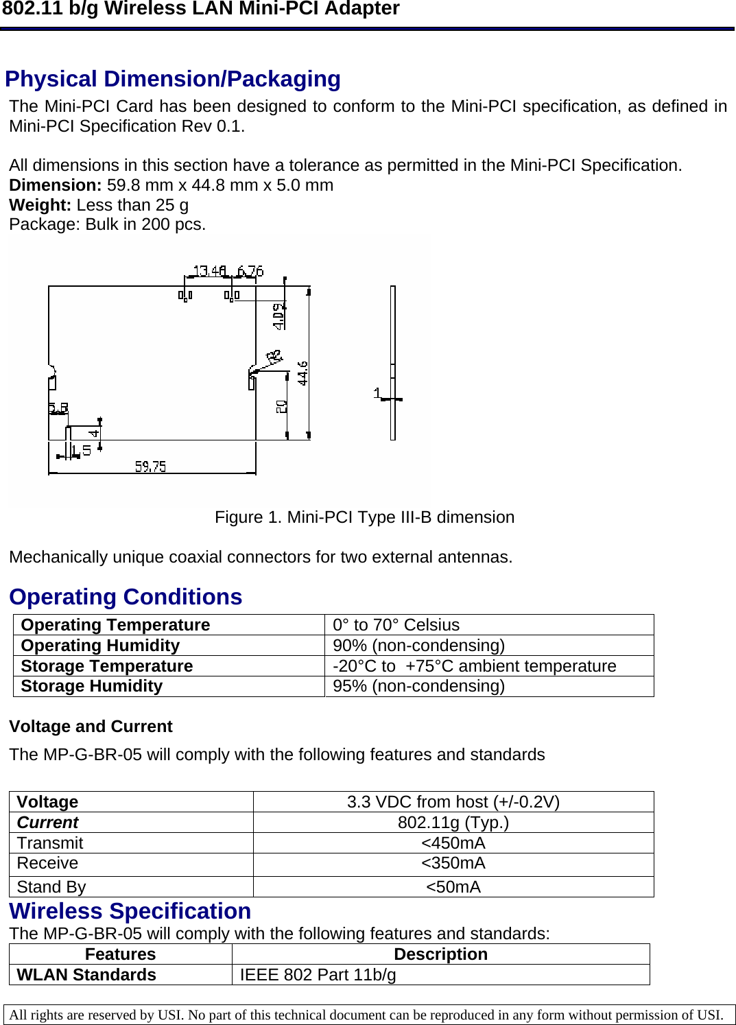  802.11 b/g Wireless LAN Mini-PCI Adapter  All rights are reserved by USI. No part of this technical document can be reproduced in any form without permission of USI.  Physical Dimension/Packaging  The Mini-PCI Card has been designed to conform to the Mini-PCI specification, as defined in Mini-PCI Specification Rev 0.1.  All dimensions in this section have a tolerance as permitted in the Mini-PCI Specification.  Dimension: 59.8 mm x 44.8 mm x 5.0 mm  Weight: Less than 25 g  Package: Bulk in 200 pcs.   Figure 1. Mini-PCI Type III-B dimension      Mechanically unique coaxial connectors for two external antennas.  Operating Conditions  Operating Temperature  0° to 70° Celsius Operating Humidity   90% (non-condensing) Storage Temperature   -20°C to  +75°C ambient temperature Storage Humidity   95% (non-condensing)  Voltage and Current The MP-G-BR-05 will comply with the following features and standards   Voltage  3.3 VDC from host (+/-0.2V) Current   802.11g (Typ.) Transmit &lt;450mA  Receive &lt;350mA Stand By  &lt;50mA Wireless Specification The MP-G-BR-05 will comply with the following features and standards: Features Description WLAN Standards  IEEE 802 Part 11b/g 