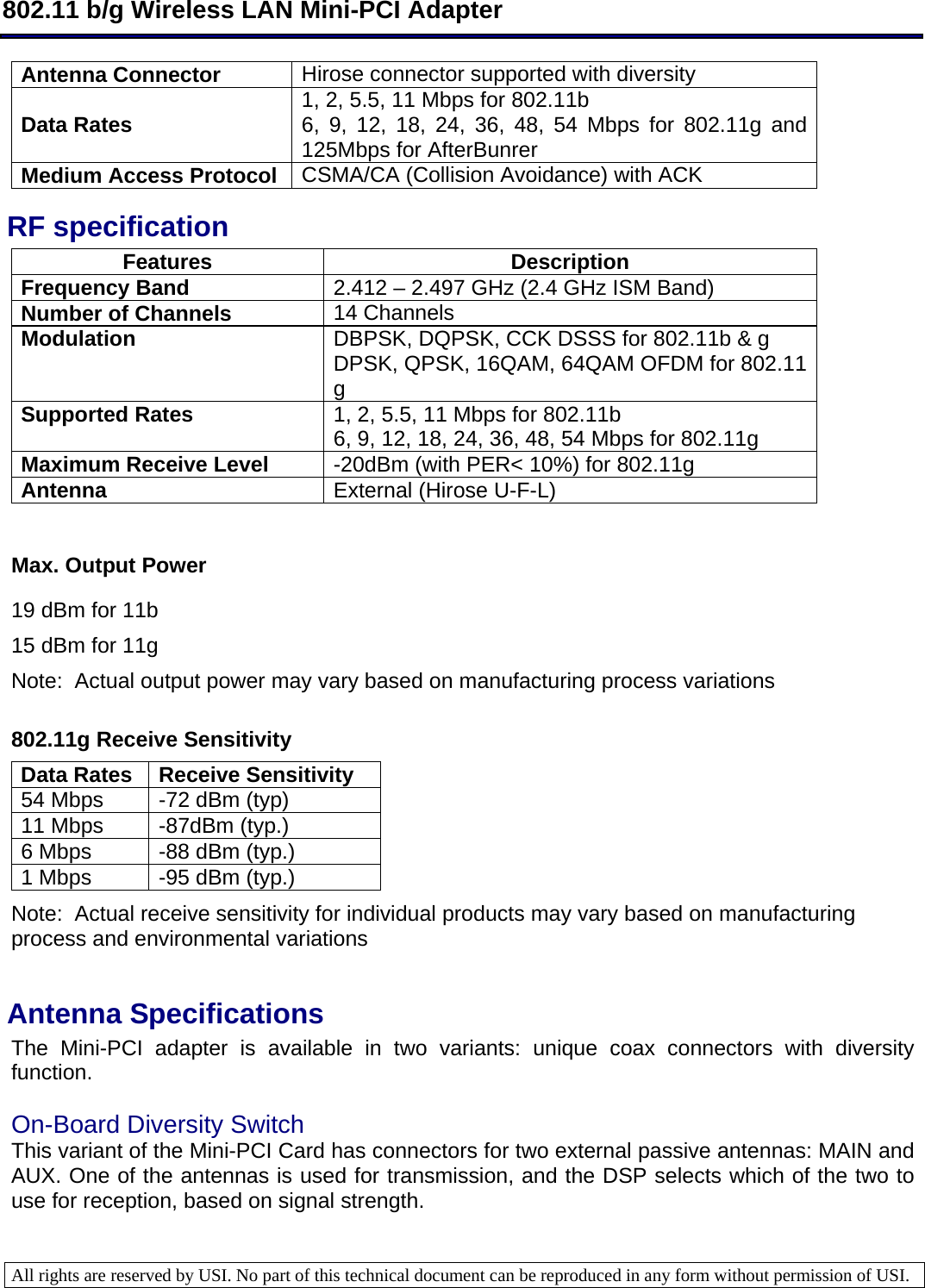  802.11 b/g Wireless LAN Mini-PCI Adapter  All rights are reserved by USI. No part of this technical document can be reproduced in any form without permission of USI.  Antenna Connector  Hirose connector supported with diversity Data Rates  1, 2, 5.5, 11 Mbps for 802.11b 6, 9, 12, 18, 24, 36, 48, 54 Mbps for 802.11g and 125Mbps for AfterBunrer Medium Access Protocol  CSMA/CA (Collision Avoidance) with ACK RF specification Features Description Frequency Band  2.412 – 2.497 GHz (2.4 GHz ISM Band) Number of Channels  14 Channels  Modulation  DBPSK, DQPSK, CCK DSSS for 802.11b &amp; g DPSK, QPSK, 16QAM, 64QAM OFDM for 802.11 g Supported Rates  1, 2, 5.5, 11 Mbps for 802.11b 6, 9, 12, 18, 24, 36, 48, 54 Mbps for 802.11g Maximum Receive Level  -20dBm (with PER&lt; 10%) for 802.11g Antenna  External (Hirose U-F-L)   Max. Output Power 19 dBm for 11b 15 dBm for 11g Note:  Actual output power may vary based on manufacturing process variations  802.11g Receive Sensitivity Data Rates  Receive Sensitivity 54 Mbps  -72 dBm (typ) 11 Mbps  -87dBm (typ.) 6 Mbps  -88 dBm (typ.) 1 Mbps  -95 dBm (typ.) Note:  Actual receive sensitivity for individual products may vary based on manufacturing process and environmental variations  Antenna Specifications  The Mini-PCI adapter is available in two variants: unique coax connectors with diversity function.   On-Board Diversity Switch  This variant of the Mini-PCI Card has connectors for two external passive antennas: MAIN and AUX. One of the antennas is used for transmission, and the DSP selects which of the two to use for reception, based on signal strength.   