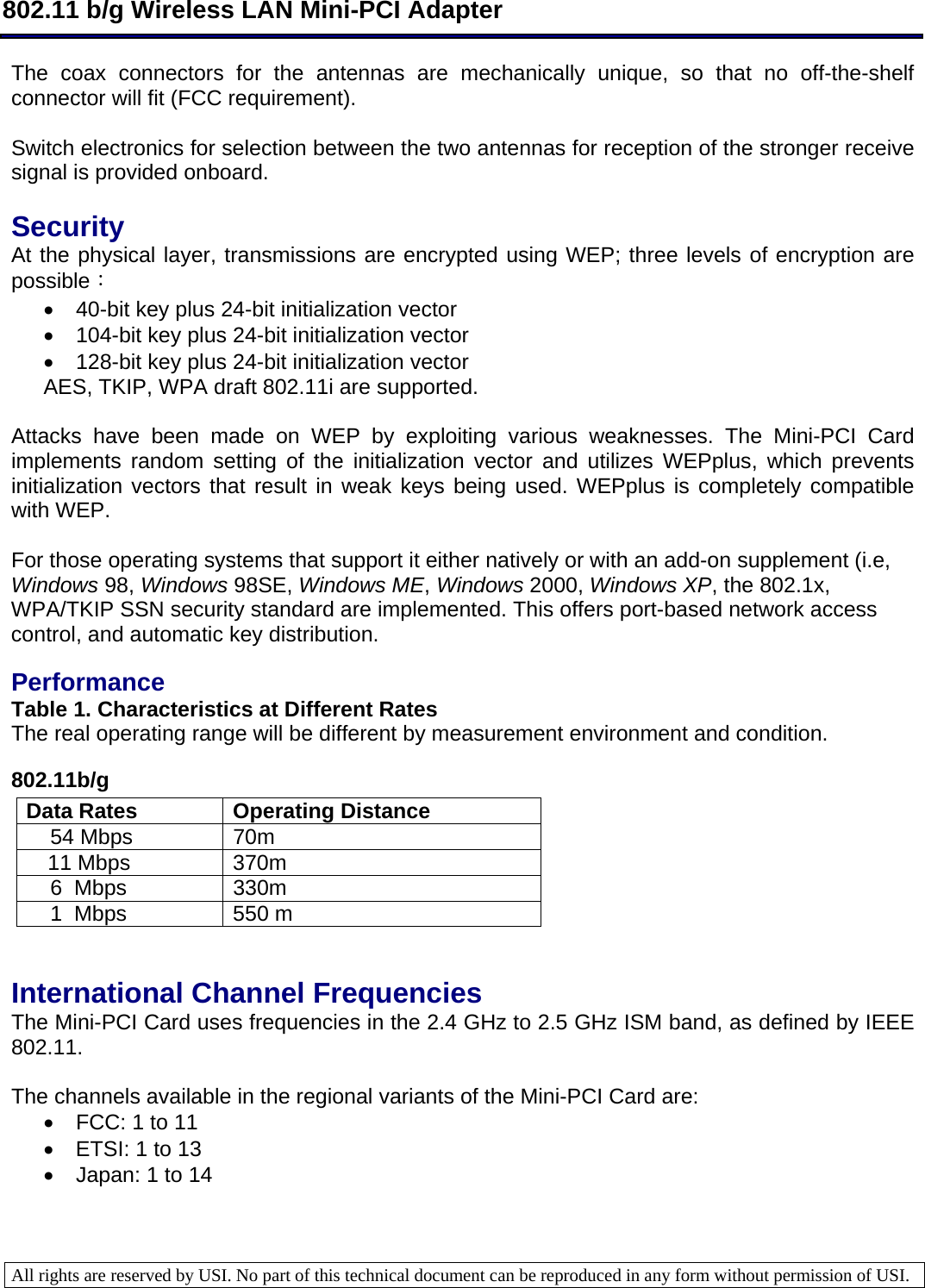  802.11 b/g Wireless LAN Mini-PCI Adapter  All rights are reserved by USI. No part of this technical document can be reproduced in any form without permission of USI.  The coax connectors for the antennas are mechanically unique, so that no off-the-shelf connector will fit (FCC requirement).   Switch electronics for selection between the two antennas for reception of the stronger receive signal is provided onboard.   Security  At the physical layer, transmissions are encrypted using WEP; three levels of encryption are possible： •  40-bit key plus 24-bit initialization vector  •  104-bit key plus 24-bit initialization vector  •  128-bit key plus 24-bit initialization vector AES, TKIP, WPA draft 802.11i are supported.  Attacks have been made on WEP by exploiting various weaknesses. The Mini-PCI Card implements random setting of the initialization vector and utilizes WEPplus, which prevents initialization vectors that result in weak keys being used. WEPplus is completely compatible with WEP.   For those operating systems that support it either natively or with an add-on supplement (i.e, Windows 98, Windows 98SE, Windows ME, Windows 2000, Windows XP, the 802.1x, WPA/TKIP SSN security standard are implemented. This offers port-based network access control, and automatic key distribution.    Performance  Table 1. Characteristics at Different Rates  The real operating range will be different by measurement environment and condition. 802.11b/g Data Rates  Operating Distance      54 Mbps  70m   11 Mbps  370m       6  Mbps  330m       1  Mbps  550 m    International Channel Frequencies  The Mini-PCI Card uses frequencies in the 2.4 GHz to 2.5 GHz ISM band, as defined by IEEE 802.11.   The channels available in the regional variants of the Mini-PCI Card are:  •  FCC: 1 to 11  •  ETSI: 1 to 13  •  Japan: 1 to 14    