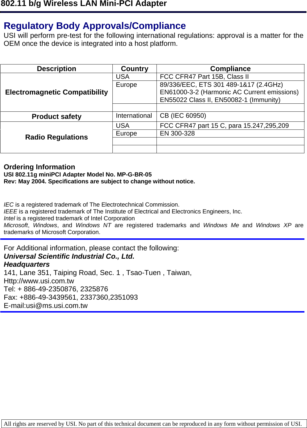  802.11 b/g Wireless LAN Mini-PCI Adapter  All rights are reserved by USI. No part of this technical document can be reproduced in any form without permission of USI.  Regulatory Body Approvals/Compliance  USI will perform pre-test for the following international regulations: approval is a matter for the OEM once the device is integrated into a host platform.    Description Country  Compliance USA  FCC CFR47 Part 15B, Class II Europe  89/336/EEC, ETS 301 489-1&amp;17 (2.4GHz) EN61000-3-2 (Harmonic AC Current emissions) EN55022 Class II, EN50082-1 (Immunity) Electromagnetic Compatibility   Product safety  International CB (IEC 60950) USA  FCC CFR47 part 15 C, para 15.247,295,209 Europe  EN 300-328    Radio Regulations    Ordering Information USI 802.11g miniPCI Adapter Model No. MP-G-BR-05 Rev: May 2004. Specifications are subject to change without notice.   IEC is a registered trademark of The Electrotechnical Commission.  IEEE is a registered trademark of The Institute of Electrical and Electronics Engineers, Inc.  Intel is a registered trademark of Intel Corporation  Microsoft,  Windows, and Windows NT are registered trademarks and Windows Me and Windows XP are trademarks of Microsoft Corporation.    For Additional information, please contact the following: Universal Scientific Industrial Co., Ltd. Headquarters 141, Lane 351, Taiping Road, Sec. 1 , Tsao-Tuen , Taiwan, Http://www.usi.com.tw Tel: + 886-49-2350876, 2325876 Fax: +886-49-3439561, 2337360,2351093 E-mail:usi@ms.usi.com.tw 