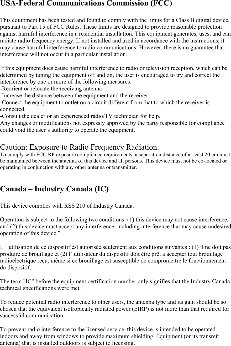  Regulatory Statements for BCM94318MPG  USA-Federal Communications Commission (FCC)   This equipment has been tested and found to comply with the limits for a Class B digital device, pursuant to Part 15 of FCC Rules. These limits are designed to provide reasonable protection against harmful interference in a residential installation. This equipment generates, uses, and can radiate radio frequency energy. If not installed and used in accordance with the instructions, it may cause harmful interference to radio communications. However, there is no guarantee that interference will not occur in a particular installation.  If this equipment does cause harmful interference to radio or television reception, which can be determined by tuning the equipment off and on, the user is encouraged to try and correct the interference by one or more of the following measures:   -Reorient or relocate the receiving antenna -Increase the distance between the equipment and the receiver. -Connect the equipment to outlet on a circuit different from that to which the receiver is connected. -Consult the dealer or an experienced radio/TV technician for help. Any changes or modifications not expressly approved by the party responsible for compliance could void the user’s authority to operate the equipment.  Caution: Exposure to Radio Frequency Radiation. To comply with FCC RF exposure compliance requirements, a separation distance of at least 20 cm must be maintained between the antenna of this device and all persons. This device must not be co-located or operating in conjunction with any other antenna or transmitter.   Canada – Industry Canada (IC)  This device complies with RSS 210 of Industry Canada.  Operation is subject to the following two conditions: (1) this device may not cause interference, and (2) this device must accept any interference, including interference that may cause undesired operation of this device.”  L ‘ utilisation de ce dispositif est autorisée seulement aux conditions suivantes : (1) il ne doit pas produire de brouillage et (2) l’ utilisateur du dispositif doit étre prêt à accepter tout brouillage radioélectrique reçu, même si ce brouillage est susceptible de compromettre le fonctionnement du dispositif.  The term &quot;IC&quot; before the equipment certification number only signifies that the Industry Canada technical specifications were met.         To reduce potential radio interference to other users, the antenna type and its gain should be so chosen that the equivalent isotropically radiated power (EIRP) is not more than that required for successful communication.  To prevent radio interference to the licensed service, this device is intended to be operated indoors and away from windows to provide maximum shielding. Equipment (or its transmit antenna) that is installed outdoors is subject to licensing.  