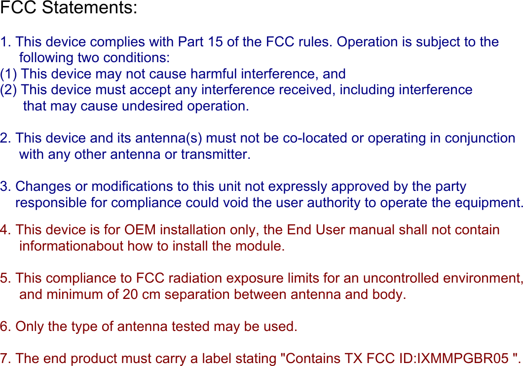 FCC Statements:   1. This device complies with Part 15 of the FCC rules. Operation is subject to the      following two conditions:  (1) This device may not cause harmful interference, and  (2) This device must accept any interference received, including interference        that may cause undesired operation.  2. This device and its antenna(s) must not be co-located or operating in conjunction       with any other antenna or transmitter.  3. Changes or modifications to this unit not expressly approved by the party      responsible for compliance could void the user authority to operate the equipment.   4. This device is for OEM installation only, the End User manual shall not contain       informationabout how to install the module.  5. This compliance to FCC radiation exposure limits for an uncontrolled environment,      and minimum of 20 cm separation between antenna and body.  6. Only the type of antenna tested may be used.  7. The end product must carry a label stating &quot;Contains TX FCC ID:IXMMPGBR05 &quot;.      