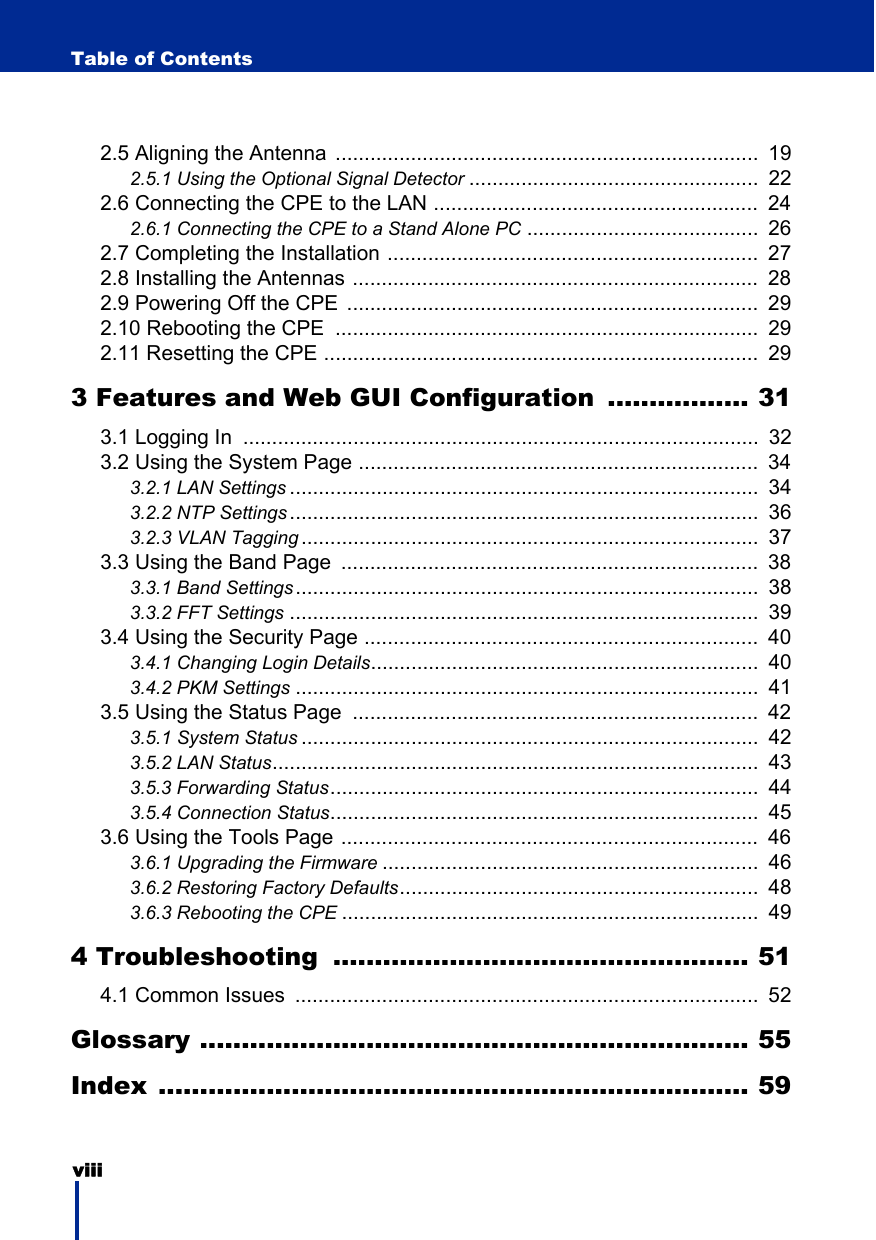 viii Table of Contents2.5 Aligning the Antenna  .........................................................................  192.5.1 Using the Optional Signal Detector ..................................................  222.6 Connecting the CPE to the LAN ........................................................  242.6.1 Connecting the CPE to a Stand Alone PC ........................................  262.7 Completing the Installation ................................................................  272.8 Installing the Antennas ......................................................................  282.9 Powering Off the CPE  .......................................................................  292.10 Rebooting the CPE  .........................................................................  292.11 Resetting the CPE ...........................................................................  293 Features and Web GUI Configuration ................. 313.1 Logging In  .........................................................................................  323.2 Using the System Page .....................................................................  343.2.1 LAN Settings .................................................................................  343.2.2 NTP Settings .................................................................................  363.2.3 VLAN Tagging ...............................................................................  373.3 Using the Band Page  ........................................................................  383.3.1 Band Settings................................................................................  383.3.2 FFT Settings .................................................................................  393.4 Using the Security Page ....................................................................  403.4.1 Changing Login Details...................................................................  403.4.2 PKM Settings ................................................................................  413.5 Using the Status Page  ......................................................................  423.5.1 System Status ...............................................................................  423.5.2 LAN Status....................................................................................  433.5.3 Forwarding Status..........................................................................  443.5.4 Connection Status..........................................................................  453.6 Using the Tools Page ........................................................................  463.6.1 Upgrading the Firmware .................................................................  463.6.2 Restoring Factory Defaults..............................................................  483.6.3 Rebooting the CPE ........................................................................  494 Troubleshooting  .................................................. 514.1 Common Issues  ................................................................................  52Glossary .................................................................. 55Index ....................................................................... 59