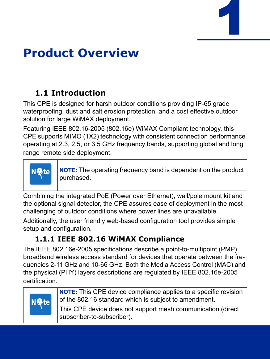 1Product Overview1.1 IntroductionThis CPE is designed for harsh outdoor conditions providing IP-65 grade waterproofing, dust and salt erosion protection, and a cost effective outdoor solution for large WiMAX deployment. Featuring IEEE 802.16-2005 (802.16e) WiMAX Compliant technology, this CPE supports MIMO (1X2) technology with consistent connection performance operating at 2.3, 2.5, or 3.5 GHz frequency bands, supporting global and long range remote side deployment.Combining the integrated PoE (Power over Ethernet), wall/pole mount kit and the optional signal detector, the CPE assures ease of deployment in the most challenging of outdoor conditions where power lines are unavailable. Additionally, the user friendly web-based configuration tool provides simple setup and configuration.1.1.1 IEEE 802.16 WiMAX ComplianceThe IEEE 802.16e-2005 specifications describe a point-to-multipoint (PMP) broadband wireless access standard for devices that operate between the fre-quencies 2-11 GHz and 10-66 GHz. Both the Media Access Control (MAC) and the physical (PHY) layers descriptions are regulated by IEEE 802.16e-2005 certification. NOTE: The operating frequency band is dependent on the product purchased.NOTE: This CPE device compliance applies to a specific revision of the 802.16 standard which is subject to amendment.This CPE device does not support mesh communication (direct subscriber-to-subscriber).N     teN     te