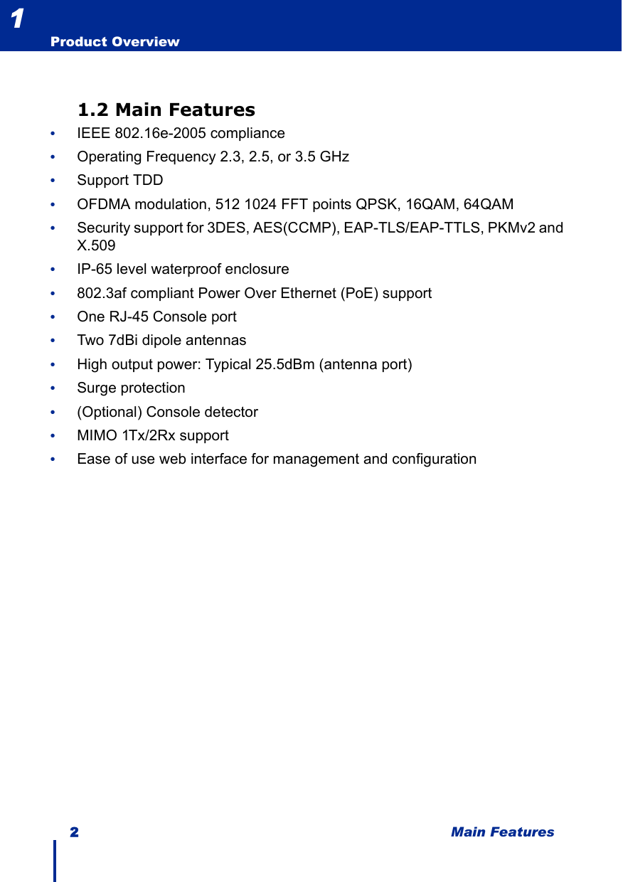 2 Main FeaturesProduct Overview11.2 Main Features•IEEE 802.16e-2005 compliance•Operating Frequency 2.3, 2.5, or 3.5 GHz •Support TDD •OFDMA modulation, 512 1024 FFT points QPSK, 16QAM, 64QAM•Security support for 3DES, AES(CCMP), EAP-TLS/EAP-TTLS, PKMv2 and X.509•IP-65 level waterproof enclosure•802.3af compliant Power Over Ethernet (PoE) support•One RJ-45 Console port•Two 7dBi dipole antennas•High output power: Typical 25.5dBm (antenna port)•Surge protection•(Optional) Console detector •MIMO 1Tx/2Rx support•Ease of use web interface for management and configuration