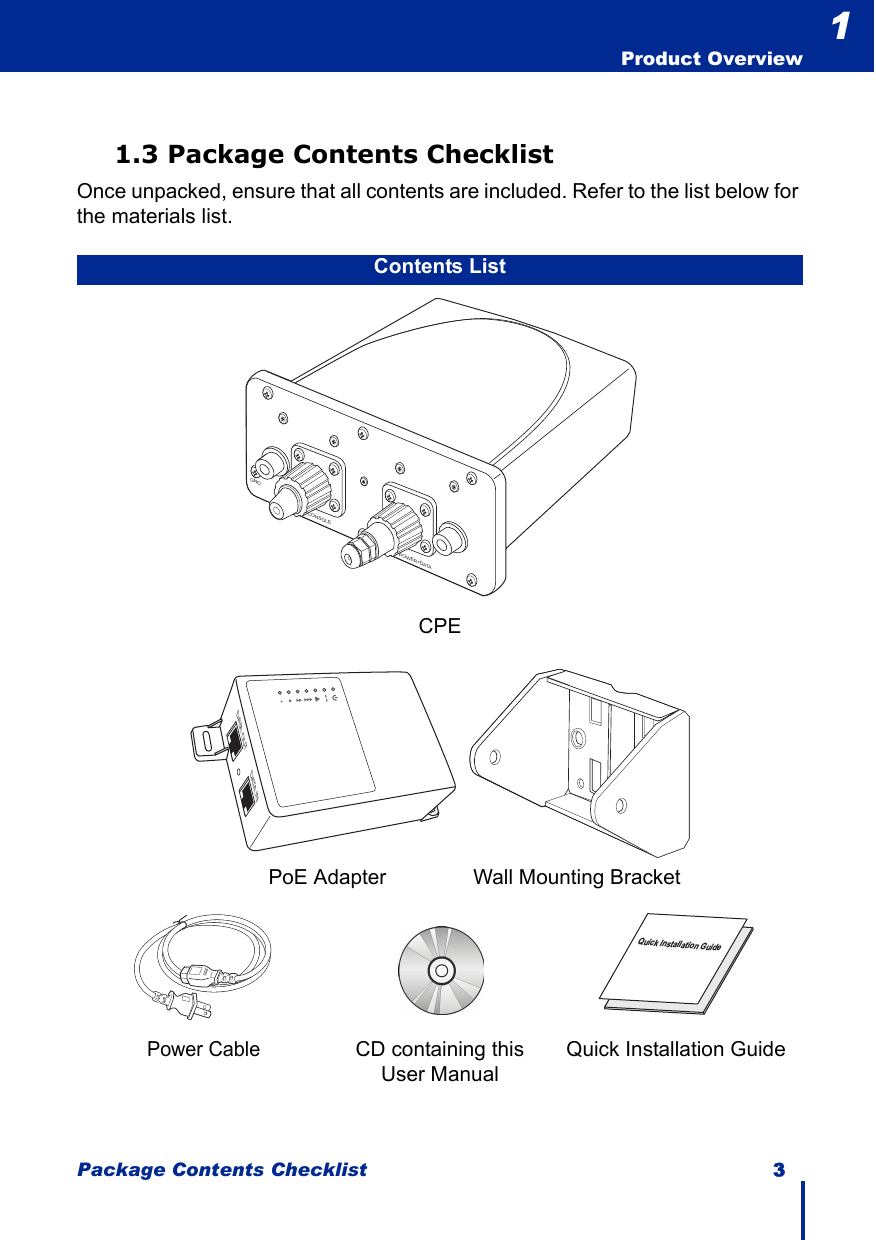 Package Contents Checklist 3  Product Overview11.3 Package Contents ChecklistOnce unpacked, ensure that all contents are included. Refer to the list below for the materials list.Contents ListCPE            PoE Adapter               Wall Mounting BracketPower CableCD containing this User ManualQuick Installation GuidePOWER+DATAGNDCONSOLEDATA OUT DATA INQuick Installation Guide