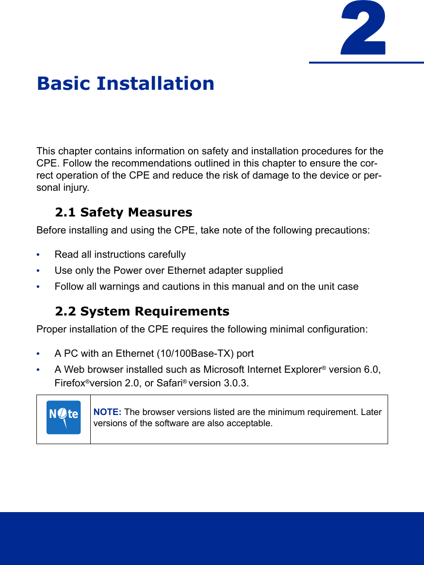 2Basic InstallationThis chapter contains information on safety and installation procedures for the CPE. Follow the recommendations outlined in this chapter to ensure the cor-rect operation of the CPE and reduce the risk of damage to the device or per-sonal injury.2.1 Safety MeasuresBefore installing and using the CPE, take note of the following precautions:•Read all instructions carefully•Use only the Power over Ethernet adapter supplied•Follow all warnings and cautions in this manual and on the unit case2.2 System RequirementsProper installation of the CPE requires the following minimal configuration:•A PC with an Ethernet (10/100Base-TX) port•A Web browser installed such as Microsoft Internet Explorer® version 6.0, Firefox®version 2.0, or Safari® version 3.0.3.NOTE: The browser versions listed are the minimum requirement. Later versions of the software are also acceptable.N     te