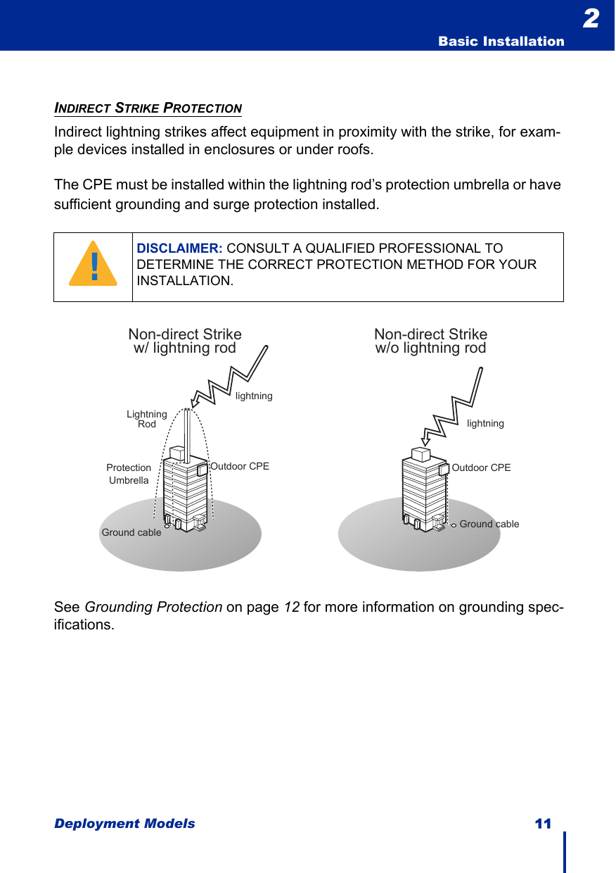 Deployment Models 11  Basic Installation2INDIRECT STRIKE PROTECTIONIndirect lightning strikes affect equipment in proximity with the strike, for exam-ple devices installed in enclosures or under roofs.The CPE must be installed within the lightning rod’s protection umbrella or have sufficient grounding and surge protection installed.See Grounding Protection on page 12 for more information on grounding spec-ifications.DISCLAIMER: CONSULT A QUALIFIED PROFESSIONAL TO DETERMINE THE CORRECT PROTECTION METHOD FOR YOUR INSTALLATION.!Non-direct Strikew/o lightning rodOutdoor CPElightningGround cablelightningGround cableNon-direct Strikew/ lightning rodLightningRodOutdoor CPEProtection Umbrella