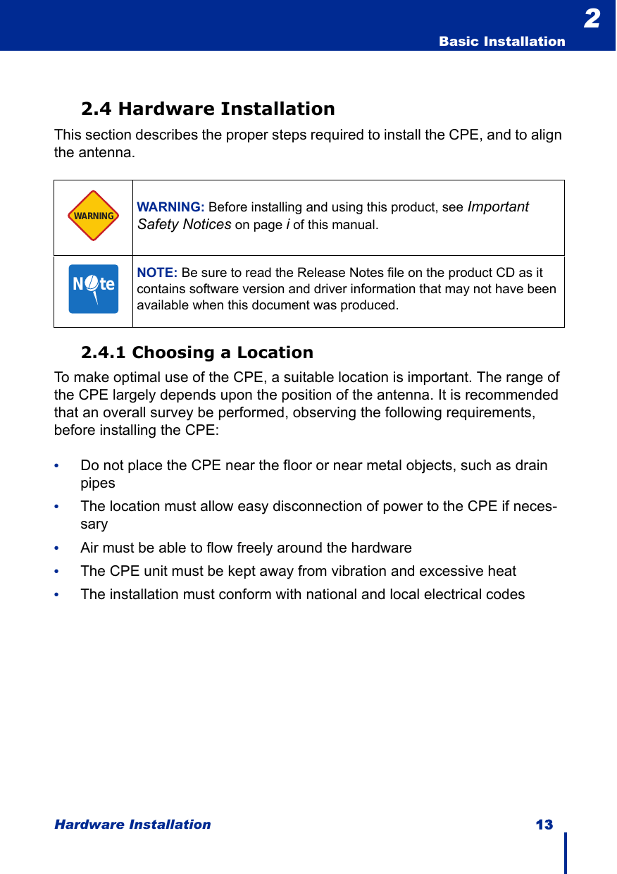 Hardware Installation 13  Basic Installation22.4 Hardware InstallationThis section describes the proper steps required to install the CPE, and to align the antenna. 2.4.1 Choosing a LocationTo make optimal use of the CPE, a suitable location is important. The range of the CPE largely depends upon the position of the antenna. It is recommended that an overall survey be performed, observing the following requirements, before installing the CPE:•Do not place the CPE near the floor or near metal objects, such as drain pipes•The location must allow easy disconnection of power to the CPE if neces-sary•Air must be able to flow freely around the hardware•The CPE unit must be kept away from vibration and excessive heat•The installation must conform with national and local electrical codesWARNING: Before installing and using this product, see Important Safety Notices on page i of this manual.NOTE: Be sure to read the Release Notes file on the product CD as it contains software version and driver information that may not have been available when this document was produced.WARNINGN     te