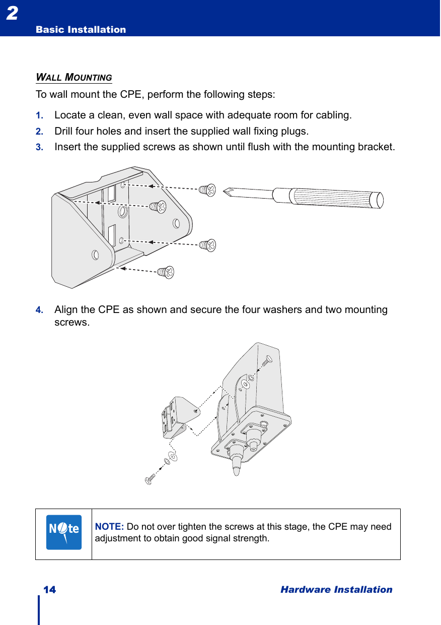 14 Hardware InstallationBasic Installation2WALL MOUNTINGTo wall mount the CPE, perform the following steps:1. Locate a clean, even wall space with adequate room for cabling.2. Drill four holes and insert the supplied wall fixing plugs.3. Insert the supplied screws as shown until flush with the mounting bracket.4. Align the CPE as shown and secure the four washers and two mounting screws.NOTE: Do not over tighten the screws at this stage, the CPE may need adjustment to obtain good signal strength.N     te