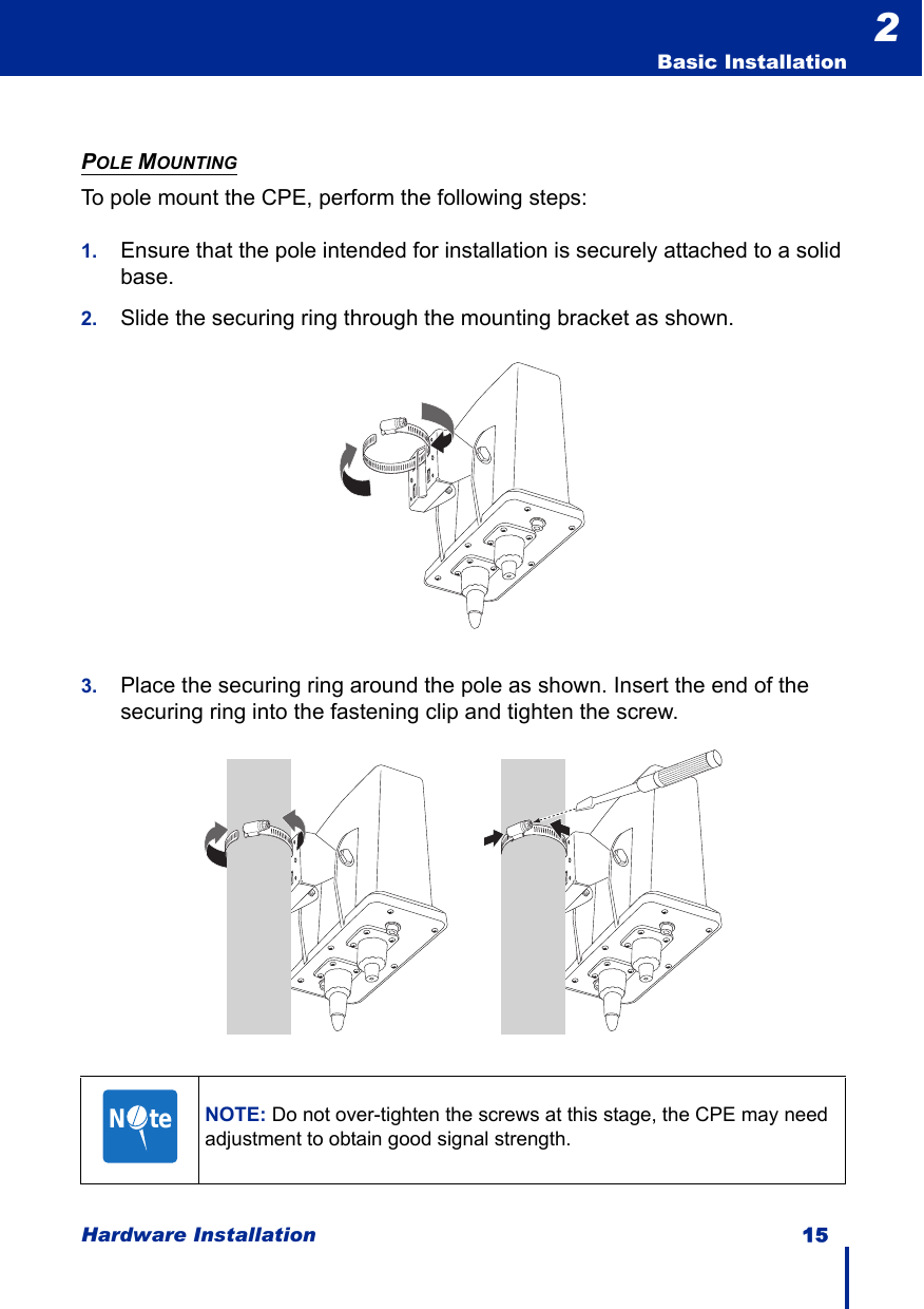 Hardware Installation 15  Basic Installation2POLE MOUNTINGTo pole mount the CPE, perform the following steps:1. Ensure that the pole intended for installation is securely attached to a solid base.2. Slide the securing ring through the mounting bracket as shown.3. Place the securing ring around the pole as shown. Insert the end of the securing ring into the fastening clip and tighten the screw.NOTE: Do not over-tighten the screws at this stage, the CPE may need adjustment to obtain good signal strength.N     te