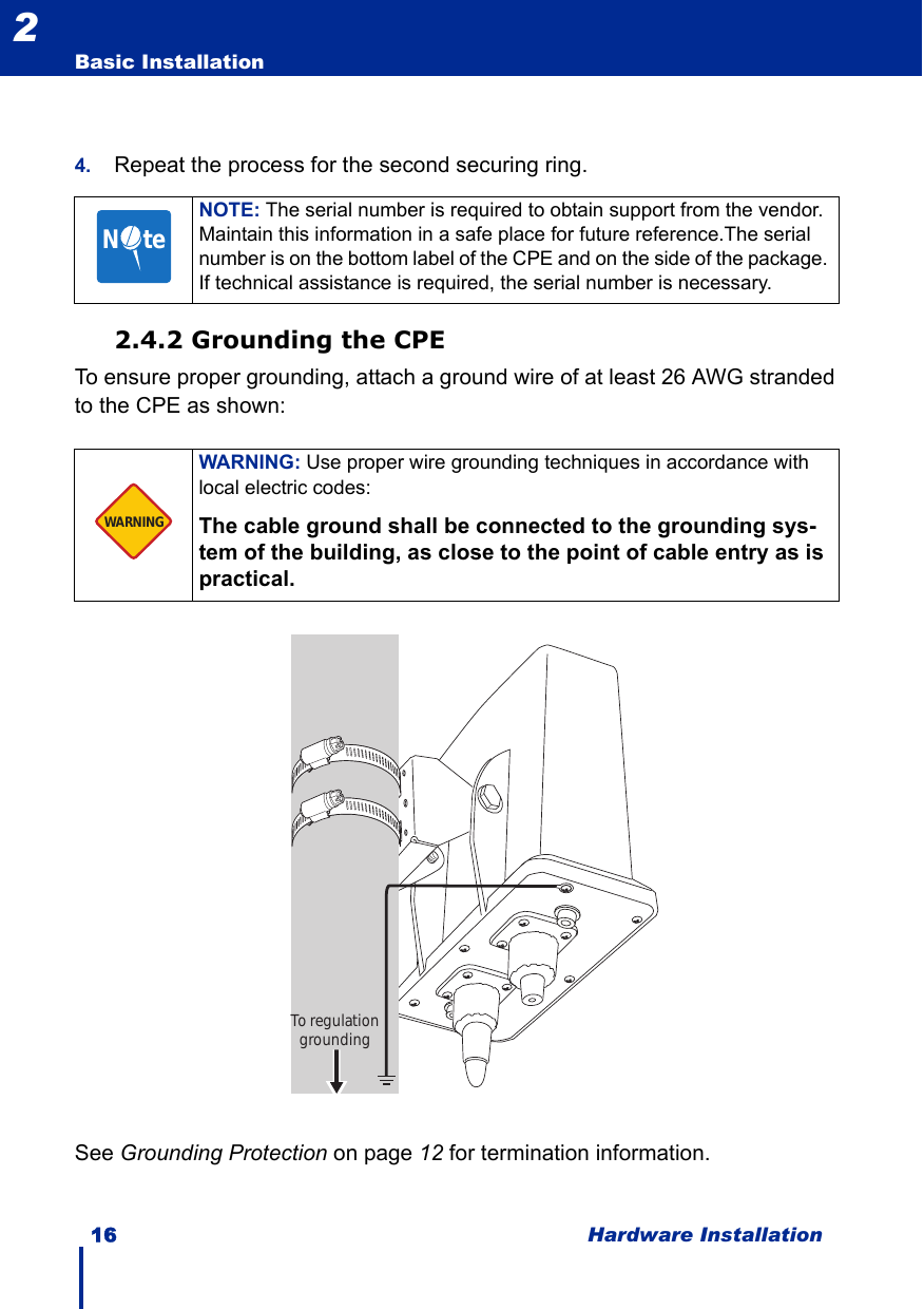 16 Hardware InstallationBasic Installation24. Repeat the process for the second securing ring.2.4.2 Grounding the CPETo ensure proper grounding, attach a ground wire of at least 26 AWG stranded to the CPE as shown: See Grounding Protection on page 12 for termination information.NOTE: The serial number is required to obtain support from the vendor. Maintain this information in a safe place for future reference.The serial number is on the bottom label of the CPE and on the side of the package. If technical assistance is required, the serial number is necessary.WARNING: Use proper wire grounding techniques in accordance with local electric codes: The cable ground shall be connected to the grounding sys-tem of the building, as close to the point of cable entry as is practical.N     teWARNINGTo regulation grounding