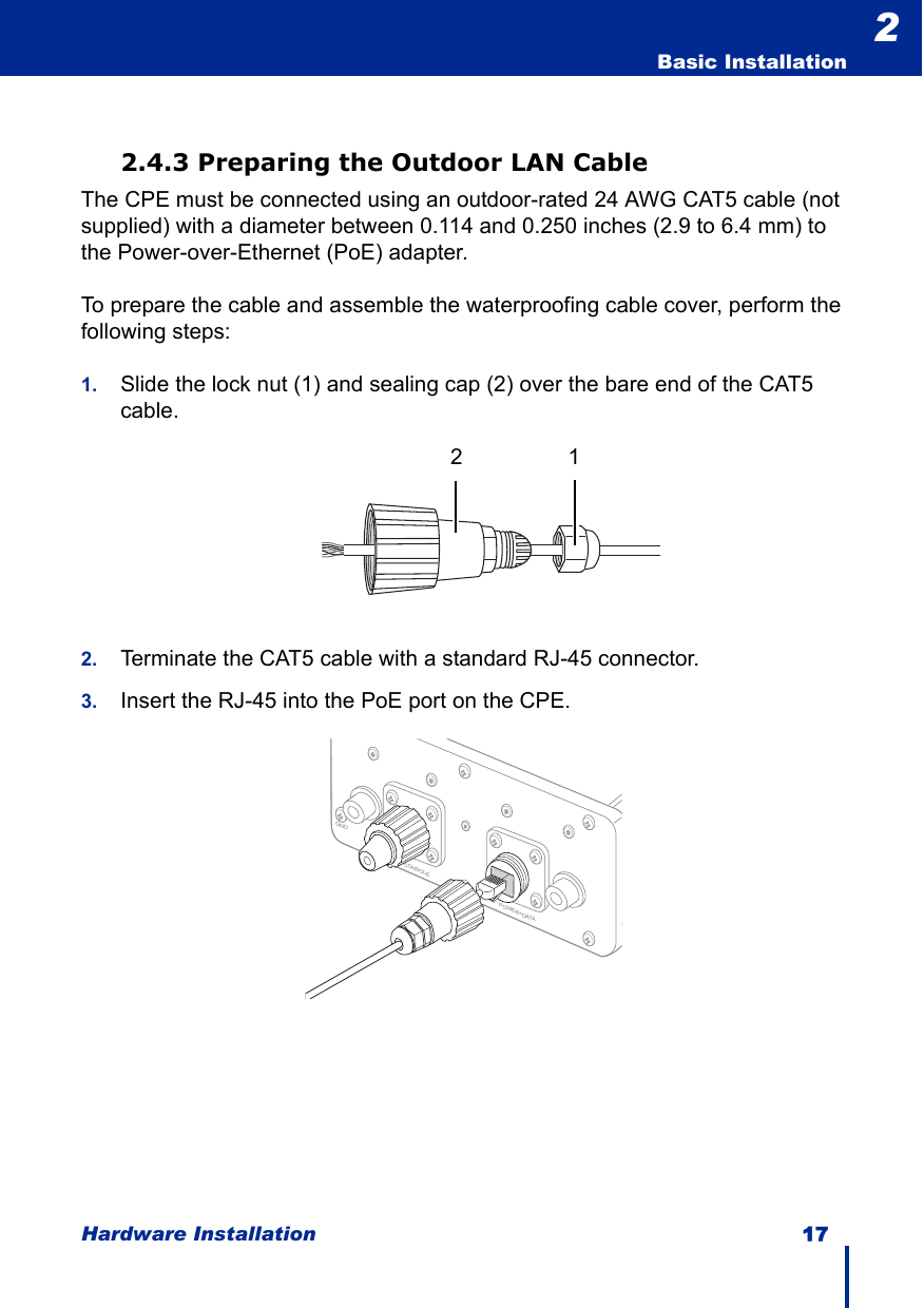 Hardware Installation 17  Basic Installation22.4.3 Preparing the Outdoor LAN CableThe CPE must be connected using an outdoor-rated 24 AWG CAT5 cable (not supplied) with a diameter between 0.114 and 0.250 inches (2.9 to 6.4 mm) to the Power-over-Ethernet (PoE) adapter.To prepare the cable and assemble the waterproofing cable cover, perform the following steps:1. Slide the lock nut (1) and sealing cap (2) over the bare end of the CAT5 cable.2. Terminate the CAT5 cable with a standard RJ-45 connector.3. Insert the RJ-45 into the PoE port on the CPE.21POWER+DATAGNDCONSOLE