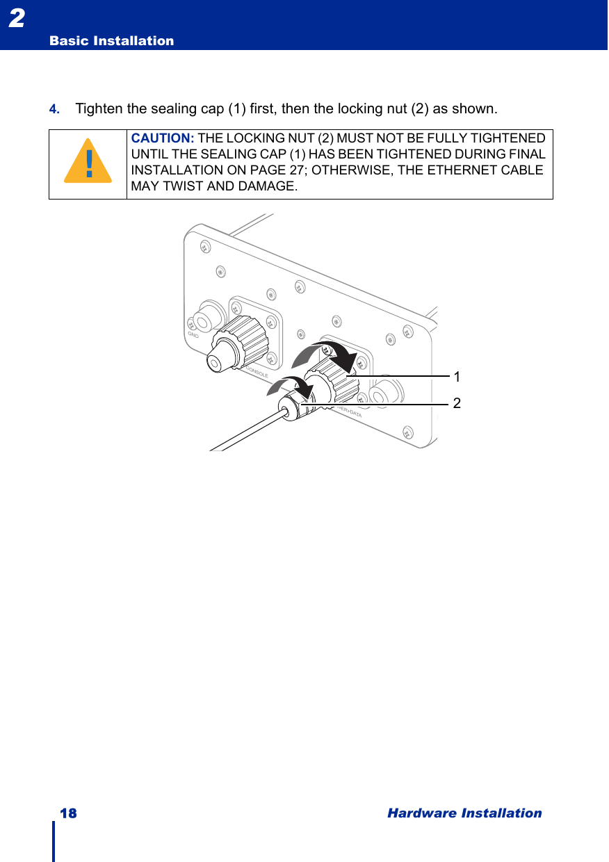 18 Hardware InstallationBasic Installation24. Tighten the sealing cap (1) first, then the locking nut (2) as shown.CAUTION: THE LOCKING NUT (2) MUST NOT BE FULLY TIGHTENED UNTIL THE SEALING CAP (1) HAS BEEN TIGHTENED DURING FINAL INSTALLATION ON PAGE 27; OTHERWISE, THE ETHERNET CABLE MAY TWIST AND DAMAGE.!GNDCONSOLEPOWER+DATA12