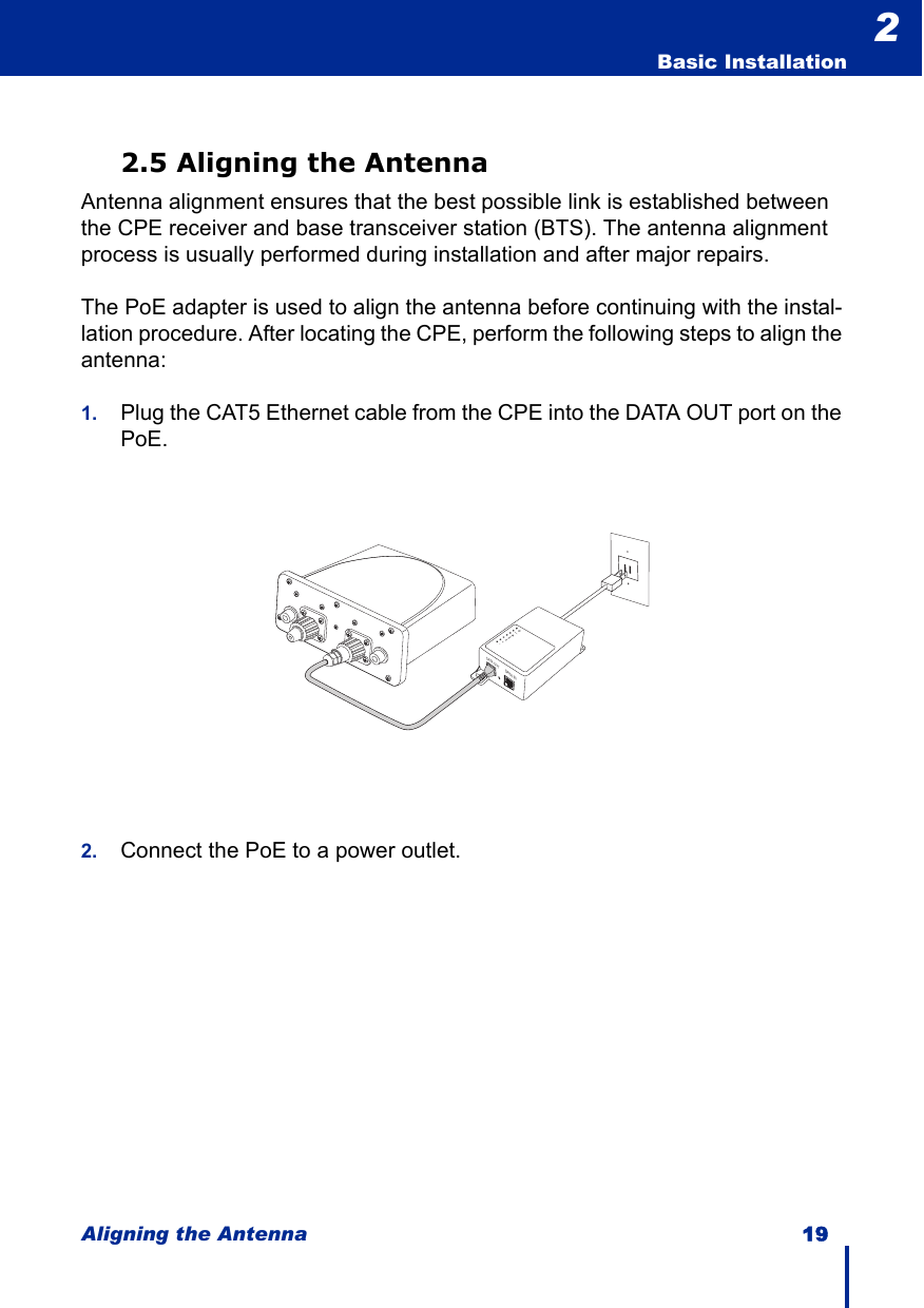 Aligning the Antenna 19  Basic Installation22.5 Aligning the AntennaAntenna alignment ensures that the best possible link is established between the CPE receiver and base transceiver station (BTS). The antenna alignment process is usually performed during installation and after major repairs.The PoE adapter is used to align the antenna before continuing with the instal-lation procedure. After locating the CPE, perform the following steps to align the antenna:1. Plug the CAT5 Ethernet cable from the CPE into the DATA OUT port on the PoE.2. Connect the PoE to a power outlet.DATA OUTDATA IN