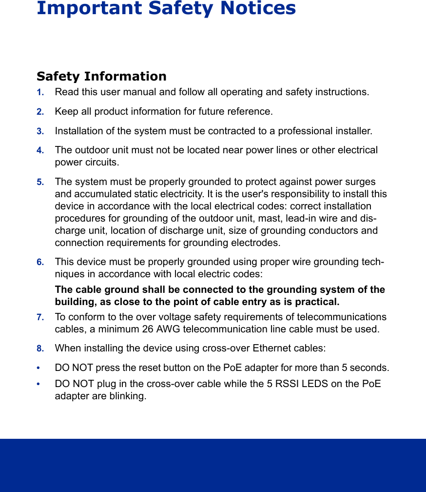 Important Safety NoticesSafety Information1. Read this user manual and follow all operating and safety instructions.2. Keep all product information for future reference.3. Installation of the system must be contracted to a professional installer.4. The outdoor unit must not be located near power lines or other electrical power circuits.5. The system must be properly grounded to protect against power surges and accumulated static electricity. It is the user&apos;s responsibility to install this device in accordance with the local electrical codes: correct installation procedures for grounding of the outdoor unit, mast, lead-in wire and dis-charge unit, location of discharge unit, size of grounding conductors and connection requirements for grounding electrodes.6. This device must be properly grounded using proper wire grounding tech-niques in accordance with local electric codes:The cable ground shall be connected to the grounding system of the building, as close to the point of cable entry as is practical.7. To conform to the over voltage safety requirements of telecommunications cables, a minimum 26 AWG telecommunication line cable must be used.8. When installing the device using cross-over Ethernet cables: •DO NOT press the reset button on the PoE adapter for more than 5 seconds.•DO NOT plug in the cross-over cable while the 5 RSSI LEDS on the PoE adapter are blinking.