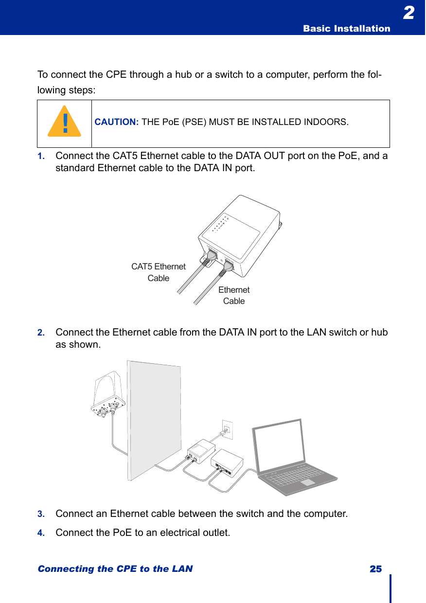 Connecting the CPE to the LAN 25  Basic Installation2To connect the CPE through a hub or a switch to a computer, perform the fol-lowing steps:1. Connect the CAT5 Ethernet cable to the DATA OUT port on the PoE, and a standard Ethernet cable to the DATA IN port.2. Connect the Ethernet cable from the DATA IN port to the LAN switch or hub as shown.3. Connect an Ethernet cable between the switch and the computer.4. Connect the PoE to an electrical outlet.CAUTION: THE PoE (PSE) MUST BE INSTALLED INDOORS.!DATA OUT DATA INCAT5 EthernetCableEthernetCableDATA OUTDATA IN