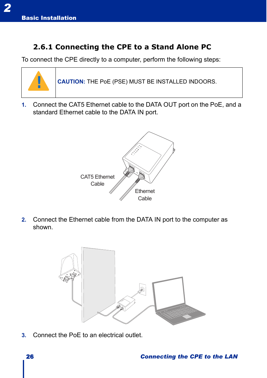 26 Connecting the CPE to the LANBasic Installation22.6.1 Connecting the CPE to a Stand Alone PCTo connect the CPE directly to a computer, perform the following steps:1. Connect the CAT5 Ethernet cable to the DATA OUT port on the PoE, and a standard Ethernet cable to the DATA IN port.2. Connect the Ethernet cable from the DATA IN port to the computer as shown.3. Connect the PoE to an electrical outlet.CAUTION: THE PoE (PSE) MUST BE INSTALLED INDOORS.!DATA OUT DATA INCAT5 EthernetCableEthernetCableDATA OUTDATA IN