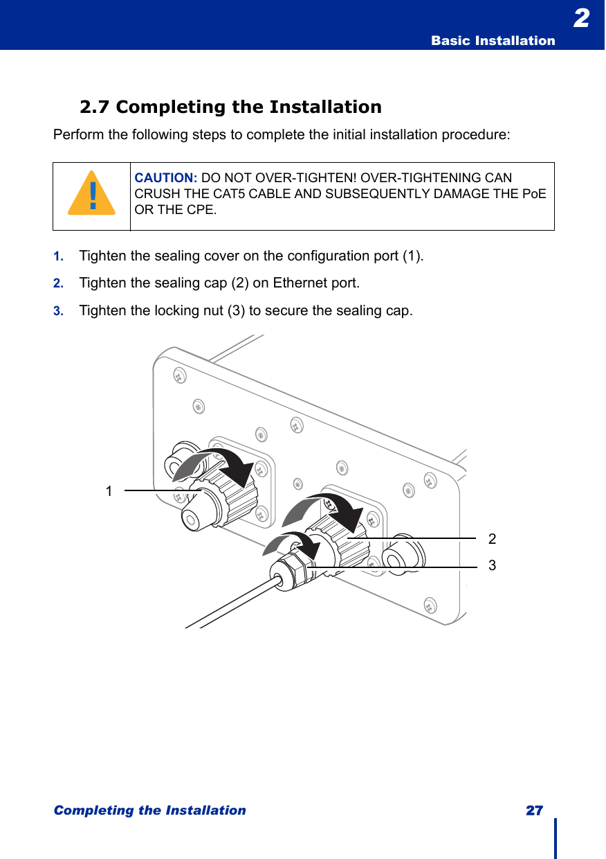 Completing the Installation 27  Basic Installation22.7 Completing the InstallationPerform the following steps to complete the initial installation procedure:1. Tighten the sealing cover on the configuration port (1).2. Tighten the sealing cap (2) on Ethernet port.3. Tighten the locking nut (3) to secure the sealing cap.CAUTION: DO NOT OVER-TIGHTEN! OVER-TIGHTENING CAN CRUSH THE CAT5 CABLE AND SUBSEQUENTLY DAMAGE THE PoE OR THE CPE.!123