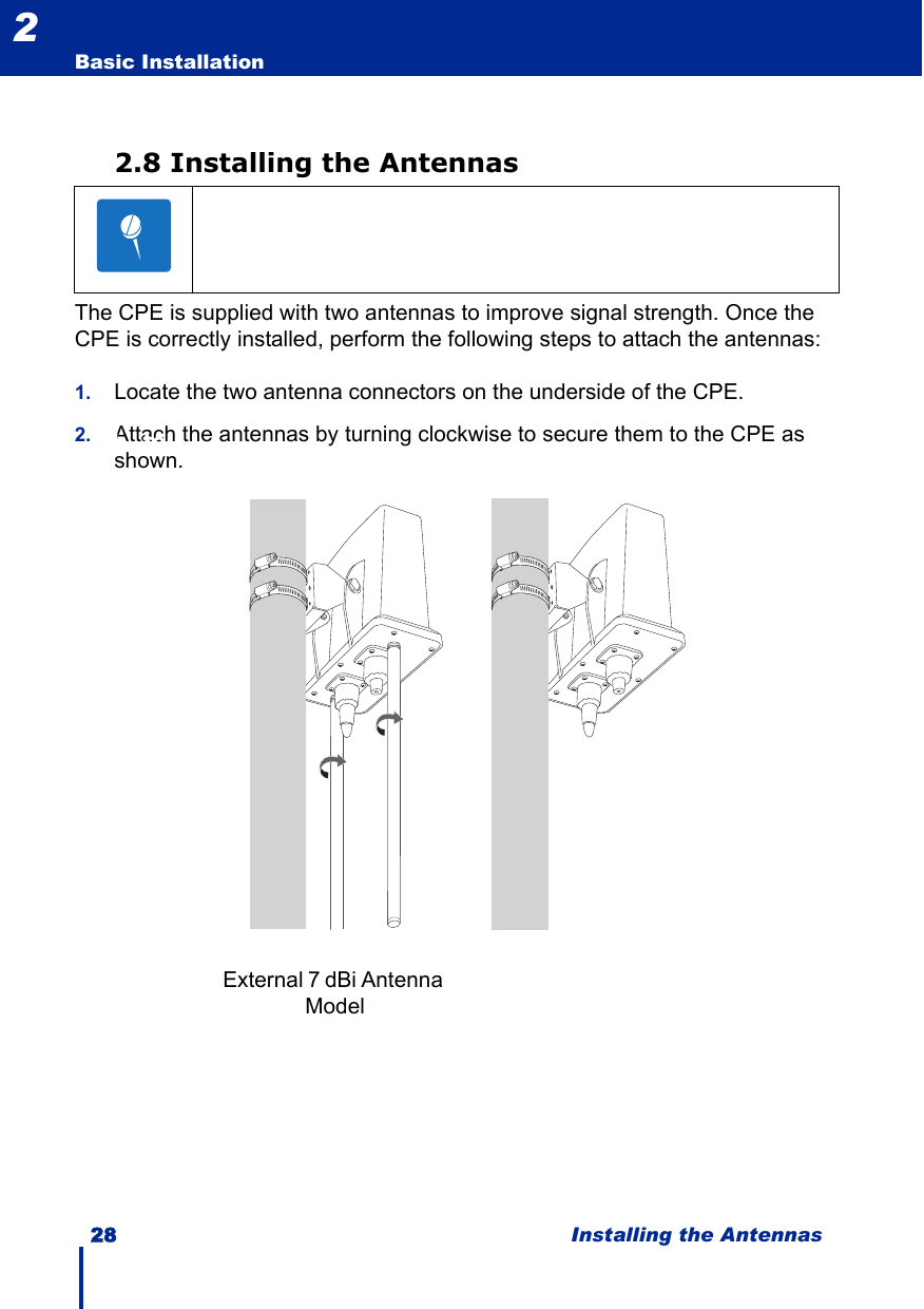 28 Installing the AntennasBasic Installation22.8 Installing the AntennasThe CPE is supplied with two antennas to improve signal strength. Once the CPE is correctly installed, perform the following steps to attach the antennas:1. Locate the two antenna connectors on the underside of the CPE. 2. Attach the antennas by turning clockwise to secure them to the CPE as shown.N     teExternal 7 dBi Antenna Model