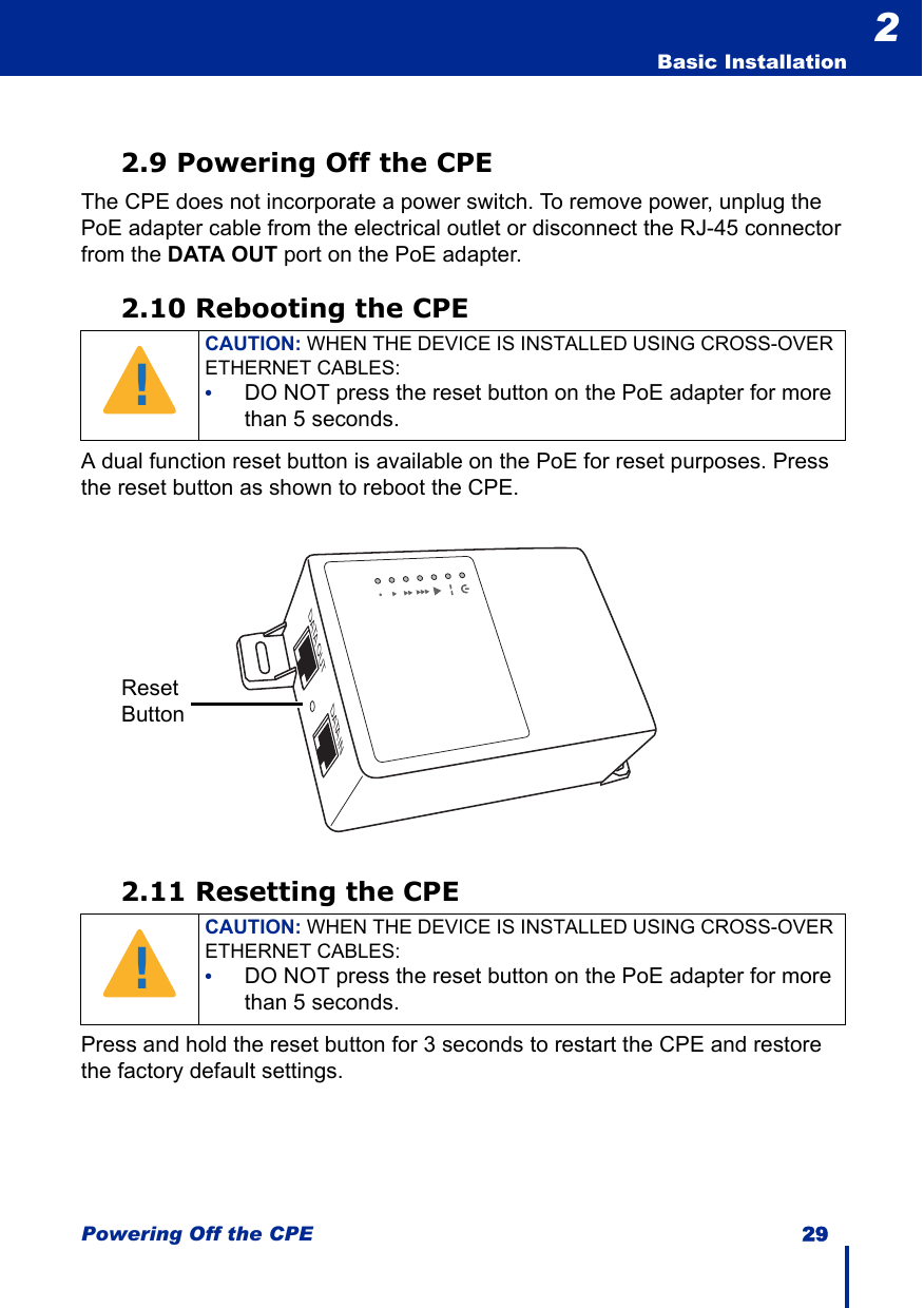 Powering Off the CPE 29  Basic Installation22.9 Powering Off the CPEThe CPE does not incorporate a power switch. To remove power, unplug the PoE adapter cable from the electrical outlet or disconnect the RJ-45 connector from the DATA OUT port on the PoE adapter.2.10 Rebooting the CPEA dual function reset button is available on the PoE for reset purposes. Press the reset button as shown to reboot the CPE.2.11 Resetting the CPEPress and hold the reset button for 3 seconds to restart the CPE and restore the factory default settings.CAUTION: WHEN THE DEVICE IS INSTALLED USING CROSS-OVER ETHERNET CABLES: •DO NOT press the reset button on the PoE adapter for more than 5 seconds.CAUTION: WHEN THE DEVICE IS INSTALLED USING CROSS-OVER ETHERNET CABLES: •DO NOT press the reset button on the PoE adapter for more than 5 seconds.!DATA OUT DATA INReset Button!