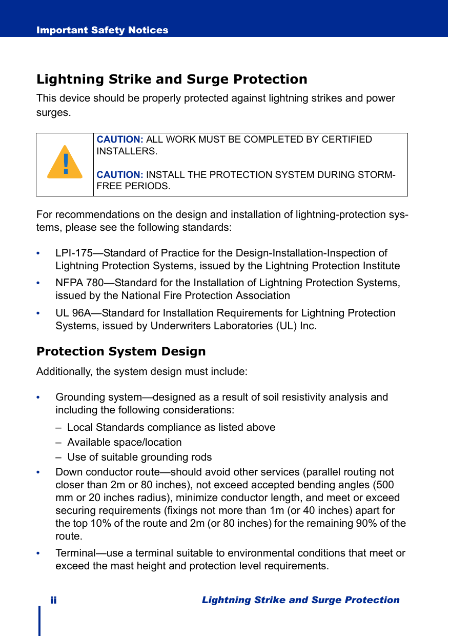 ii Lightning Strike and Surge ProtectionImportant Safety NoticesLightning Strike and Surge ProtectionThis device should be properly protected against lightning strikes and power surges. For recommendations on the design and installation of lightning-protection sys-tems, please see the following standards:•LPI-175—Standard of Practice for the Design-Installation-Inspection of Lightning Protection Systems, issued by the Lightning Protection Institute•NFPA 780—Standard for the Installation of Lightning Protection Systems, issued by the National Fire Protection Association•UL 96A—Standard for Installation Requirements for Lightning Protection Systems, issued by Underwriters Laboratories (UL) Inc.Protection System DesignAdditionally, the system design must include:•Grounding system—designed as a result of soil resistivity analysis and including the following considerations:–  Local Standards compliance as listed above–  Available space/location–  Use of suitable grounding rods•Down conductor route—should avoid other services (parallel routing not closer than 2m or 80 inches), not exceed accepted bending angles (500 mm or 20 inches radius), minimize conductor length, and meet or exceed securing requirements (fixings not more than 1m (or 40 inches) apart for the top 10% of the route and 2m (or 80 inches) for the remaining 90% of the route.•Terminal—use a terminal suitable to environmental conditions that meet or exceed the mast height and protection level requirements.CAUTION: ALL WORK MUST BE COMPLETED BY CERTIFIED INSTALLERS.CAUTION: INSTALL THE PROTECTION SYSTEM DURING STORM-FREE PERIODS.!