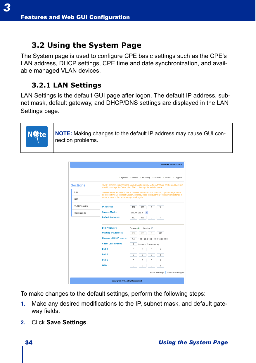 34 Using the System PageFeatures and Web GUI Configuration33.2 Using the System PageThe System page is used to configure CPE basic settings such as the CPE’s LAN address, DHCP settings, CPE time and date synchronization, and avail-able managed VLAN devices.3.2.1 LAN SettingsLAN Settings is the default GUI page after logon. The default IP address, sub-net mask, default gateway, and DHCP/DNS settings are displayed in the LAN Settings page. To make changes to the default settings, perform the following steps:1. Make any desired modifications to the IP, subnet mask, and default gate-way fields.2. Click Save Settings.NOTE: Making changes to the default IP address may cause GUI con-nection problems.N     te