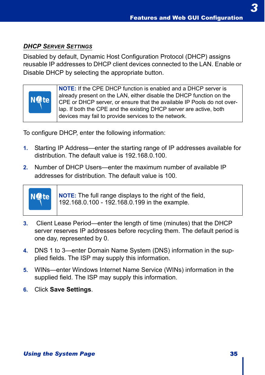 Using the System Page 35  Features and Web GUI Configuration3DHCP SERVER SETTINGSDisabled by default, Dynamic Host Configuration Protocol (DHCP) assigns reusable IP addresses to DHCP client devices connected to the LAN. Enable or Disable DHCP by selecting the appropriate button.To configure DHCP, enter the following information:1. Starting IP Address—enter the starting range of IP addresses available for distribution. The default value is 192.168.0.100.2. Number of DHCP Users—enter the maximum number of available IP addresses for distribution. The default value is 100.3.  Client Lease Period—enter the length of time (minutes) that the DHCP server reserves IP addresses before recycling them. The default period is one day, represented by 0.4. DNS 1 to 3—enter Domain Name System (DNS) information in the sup-plied fields. The ISP may supply this information.5. WINs—enter Windows Internet Name Service (WINs) information in the supplied field. The ISP may supply this information.6. Click Save Settings.NOTE: If the CPE DHCP function is enabled and a DHCP server is already present on the LAN, either disable the DHCP function on the CPE or DHCP server, or ensure that the available IP Pools do not over-lap. If both the CPE and the existing DHCP server are active, both devices may fail to provide services to the network.NOTE: The full range displays to the right of the field, 192.168.0.100 - 192.168.0.199 in the example.N     teN     te