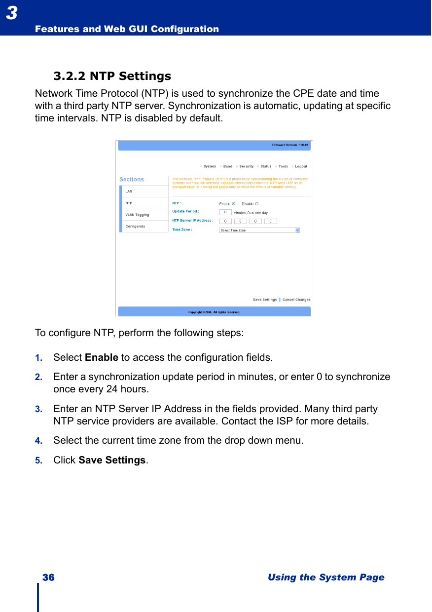 36 Using the System PageFeatures and Web GUI Configuration33.2.2 NTP SettingsNetwork Time Protocol (NTP) is used to synchronize the CPE date and time with a third party NTP server. Synchronization is automatic, updating at specific time intervals. NTP is disabled by default.To configure NTP, perform the following steps:1. Select Enable to access the configuration fields.2. Enter a synchronization update period in minutes, or enter 0 to synchronize once every 24 hours.3. Enter an NTP Server IP Address in the fields provided. Many third party NTP service providers are available. Contact the ISP for more details.4. Select the current time zone from the drop down menu.5. Click Save Settings.