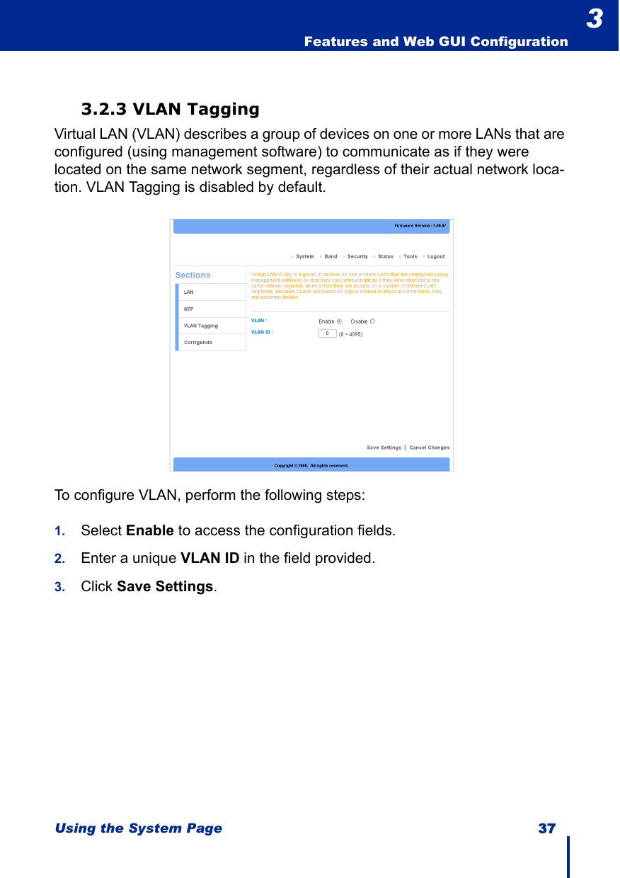 Using the System Page 37  Features and Web GUI Configuration33.2.3 VLAN TaggingVirtual LAN (VLAN) describes a group of devices on one or more LANs that are configured (using management software) to communicate as if they were located on the same network segment, regardless of their actual network loca-tion. VLAN Tagging is disabled by default.To configure VLAN, perform the following steps:1. Select Enable to access the configuration fields.2. Enter a unique VLAN ID in the field provided.3. Click Save Settings.