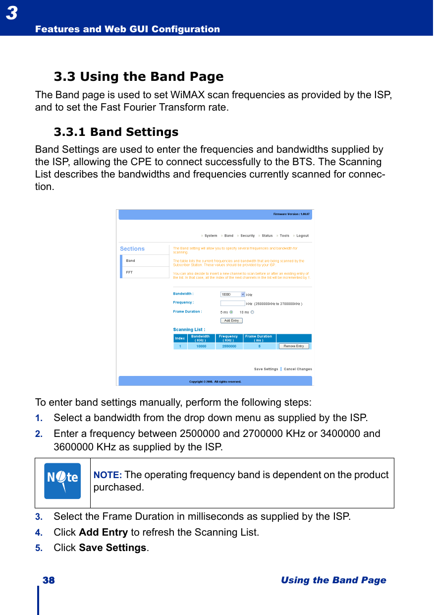 38 Using the Band PageFeatures and Web GUI Configuration33.3 Using the Band PageThe Band page is used to set WiMAX scan frequencies as provided by the ISP, and to set the Fast Fourier Transform rate.3.3.1 Band SettingsBand Settings are used to enter the frequencies and bandwidths supplied by the ISP, allowing the CPE to connect successfully to the BTS. The Scanning List describes the bandwidths and frequencies currently scanned for connec-tion.To enter band settings manually, perform the following steps:1. Select a bandwidth from the drop down menu as supplied by the ISP.2. Enter a frequency between 2500000 and 2700000 KHz or 3400000 and 3600000 KHz as supplied by the ISP.3. Select the Frame Duration in milliseconds as supplied by the ISP.4. Click Add Entry to refresh the Scanning List.5. Click Save Settings.NOTE: The operating frequency band is dependent on the product purchased.N     te