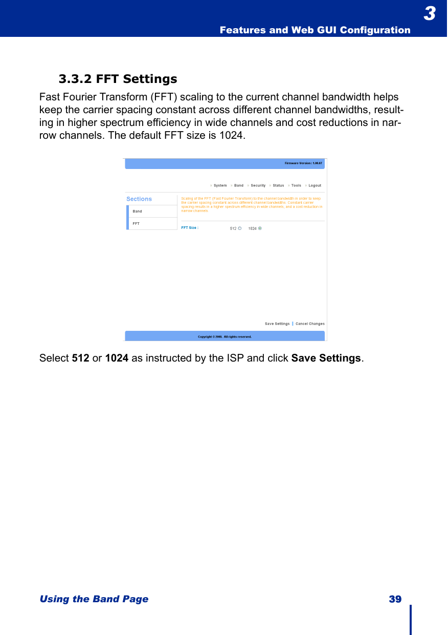 Using the Band Page 39  Features and Web GUI Configuration33.3.2 FFT SettingsFast Fourier Transform (FFT) scaling to the current channel bandwidth helps keep the carrier spacing constant across different channel bandwidths, result-ing in higher spectrum efficiency in wide channels and cost reductions in nar-row channels. The default FFT size is 1024.Select 512 or 1024 as instructed by the ISP and click Save Settings.