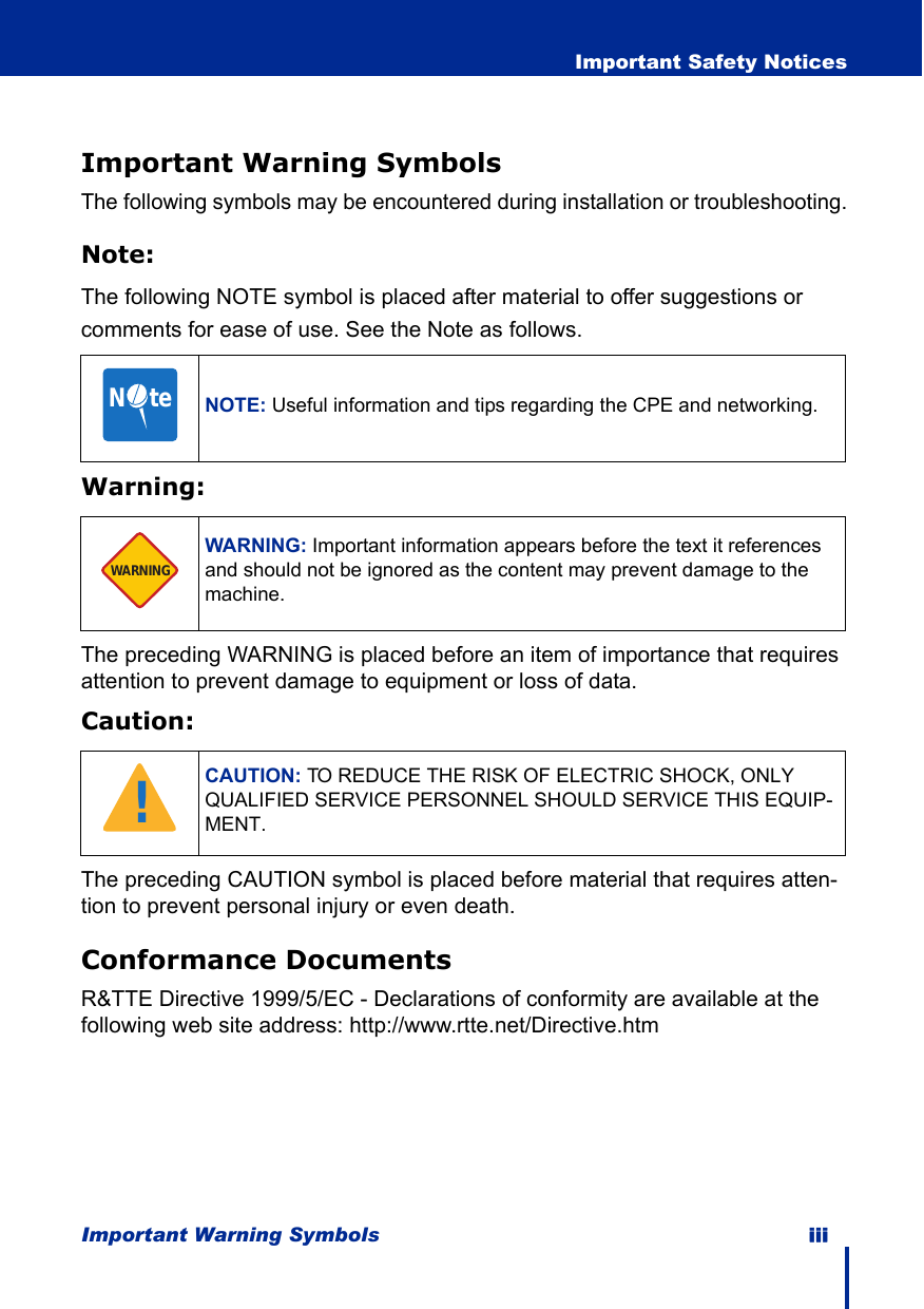 Important Warning Symbols iii  Important Safety NoticesImportant Warning SymbolsThe following symbols may be encountered during installation or troubleshooting.Note:The following NOTE symbol is placed after material to offer suggestions or comments for ease of use. See the Note as follows.Warning:The preceding WARNING is placed before an item of importance that requires attention to prevent damage to equipment or loss of data.Caution:The preceding CAUTION symbol is placed before material that requires atten-tion to prevent personal injury or even death.Conformance DocumentsR&amp;TTE Directive 1999/5/EC - Declarations of conformity are available at the following web site address: http://www.rtte.net/Directive.htmNOTE: Useful information and tips regarding the CPE and networking.WARNING: Important information appears before the text it references and should not be ignored as the content may prevent damage to the machine.CAUTION: TO REDUCE THE RISK OF ELECTRIC SHOCK, ONLY QUALIFIED SERVICE PERSONNEL SHOULD SERVICE THIS EQUIP-MENT.N     teWARNING!