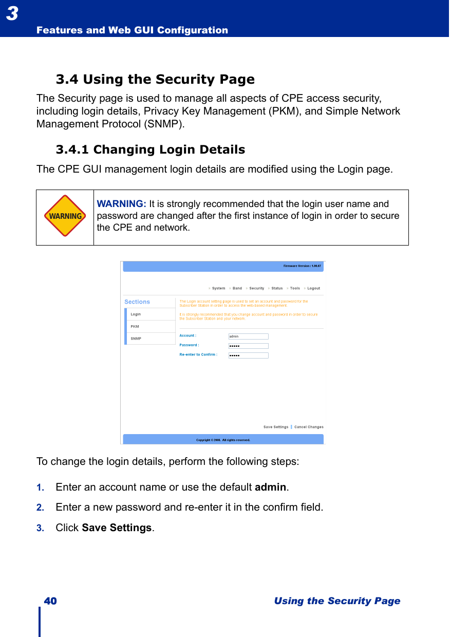 40 Using the Security PageFeatures and Web GUI Configuration33.4 Using the Security PageThe Security page is used to manage all aspects of CPE access security, including login details, Privacy Key Management (PKM), and Simple Network Management Protocol (SNMP).3.4.1 Changing Login DetailsThe CPE GUI management login details are modified using the Login page.To change the login details, perform the following steps:1. Enter an account name or use the default admin.2. Enter a new password and re-enter it in the confirm field.3. Click Save Settings.WARNING: It is strongly recommended that the login user name and password are changed after the first instance of login in order to secure the CPE and network.WARNING