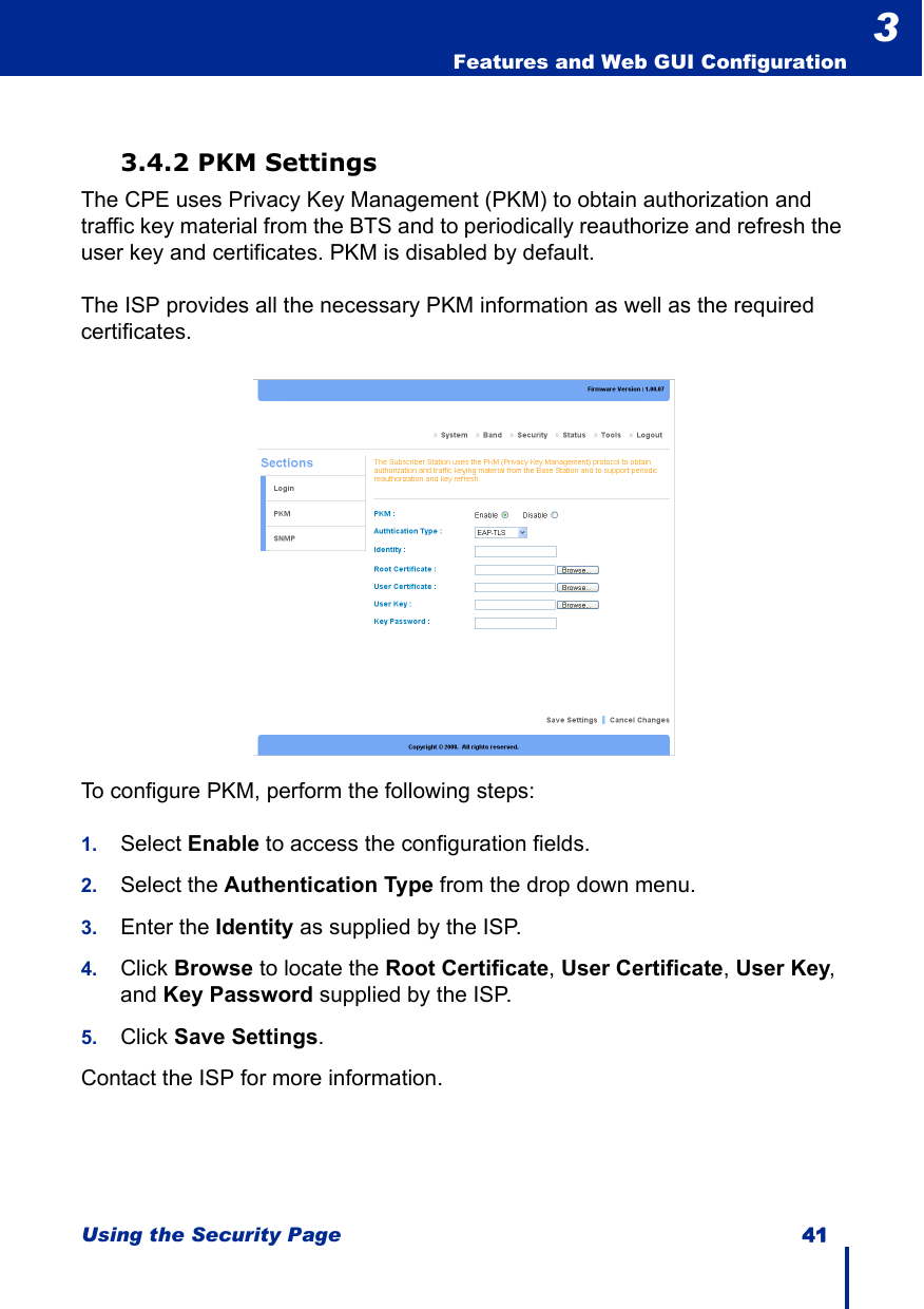 Using the Security Page 41  Features and Web GUI Configuration33.4.2 PKM SettingsThe CPE uses Privacy Key Management (PKM) to obtain authorization and traffic key material from the BTS and to periodically reauthorize and refresh the user key and certificates. PKM is disabled by default. The ISP provides all the necessary PKM information as well as the required certificates.To configure PKM, perform the following steps:1. Select Enable to access the configuration fields.2. Select the Authentication Type from the drop down menu.3. Enter the Identity as supplied by the ISP.4. Click Browse to locate the Root Certificate, User Certificate, User Key, and Key Password supplied by the ISP.5. Click Save Settings.Contact the ISP for more information. 