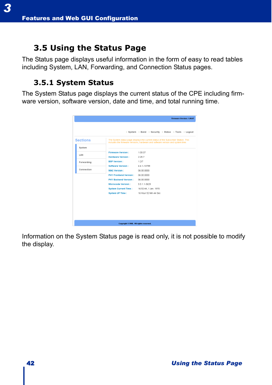 42 Using the Status PageFeatures and Web GUI Configuration33.5 Using the Status PageThe Status page displays useful information in the form of easy to read tables including System, LAN, Forwarding, and Connection Status pages.3.5.1 System StatusThe System Status page displays the current status of the CPE including firm-ware version, software version, date and time, and total running time.Information on the System Status page is read only, it is not possible to modify the display.