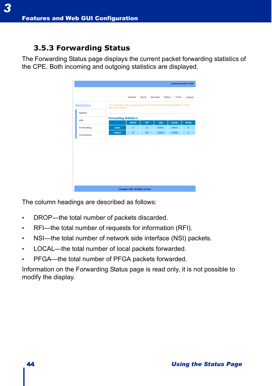 44 Using the Status PageFeatures and Web GUI Configuration33.5.3 Forwarding StatusThe Forwarding Status page displays the current packet forwarding statistics of the CPE. Both incoming and outgoing statistics are displayed.The column headings are described as follows:•DROP—the total number of packets discarded.•RFI—the total number of requests for information (RFI).•NSI—the total number of network side interface (NSI) packets.•LOCAL—the total number of local packets forwarded.•PFGA—the total number of PFGA packets forwarded.Information on the Forwarding Status page is read only, it is not possible to modify the display.