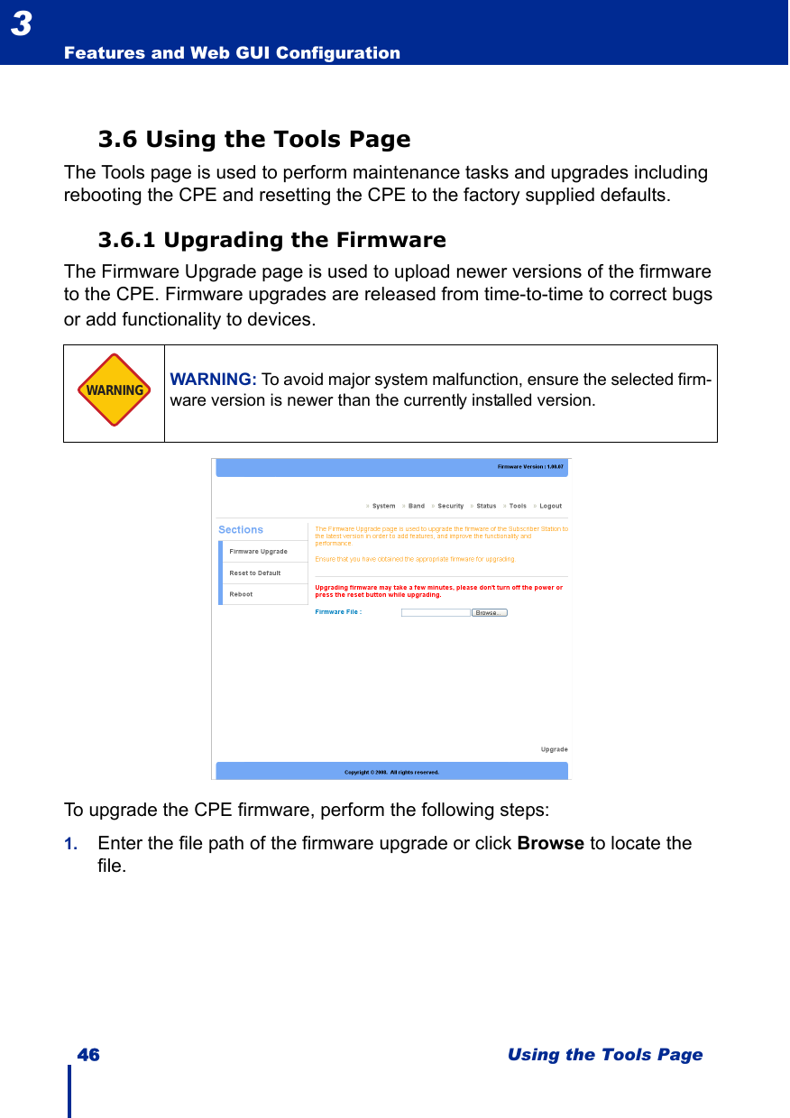 46 Using the Tools PageFeatures and Web GUI Configuration33.6 Using the Tools PageThe Tools page is used to perform maintenance tasks and upgrades including rebooting the CPE and resetting the CPE to the factory supplied defaults.3.6.1 Upgrading the FirmwareThe Firmware Upgrade page is used to upload newer versions of the firmware to the CPE. Firmware upgrades are released from time-to-time to correct bugs or add functionality to devices. To upgrade the CPE firmware, perform the following steps:1. Enter the file path of the firmware upgrade or click Browse to locate the file.WARNING: To avoid major system malfunction, ensure the selected firm-ware version is newer than the currently installed version.WARNING