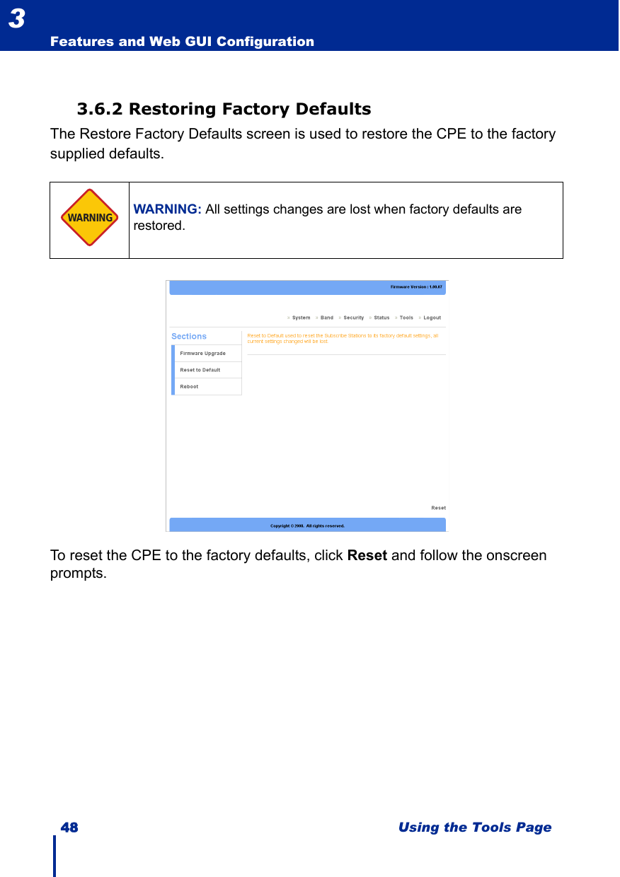 48 Using the Tools PageFeatures and Web GUI Configuration33.6.2 Restoring Factory DefaultsThe Restore Factory Defaults screen is used to restore the CPE to the factory supplied defaults.To reset the CPE to the factory defaults, click Reset and follow the onscreen prompts.WARNING: All settings changes are lost when factory defaults are restored.WARNING
