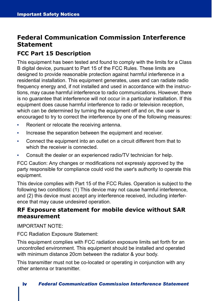 iv Federal Communication Commission Interference StatementImportant Safety NoticesFederal Communication Commission Interference StatementFCC Part 15 DescriptionThis equipment has been tested and found to comply with the limits for a Class B digital device, pursuant to Part 15 of the FCC Rules. These limits are designed to provide reasonable protection against harmful interference in a residential installation. This equipment generates, uses and can radiate radio frequency energy and, if not installed and used in accordance with the instruc-tions, may cause harmful interference to radio communications. However, there is no guarantee that interference will not occur in a particular installation. If this equipment does cause harmful interference to radio or television reception, which can be determined by turning the equipment off and on, the user is encouraged to try to correct the interference by one of the following measures:•Reorient or relocate the receiving antenna.•Increase the separation between the equipment and receiver.•Connect the equipment into an outlet on a circuit different from that to which the receiver is connected.•Consult the dealer or an experienced radio/TV technician for help.FCC Caution: Any changes or modifications not expressly approved by the party responsible for compliance could void the user&apos;s authority to operate this equipment.This device complies with Part 15 of the FCC Rules. Operation is subject to the following two conditions: (1) This device may not cause harmful interference, and (2) this device must accept any interference received, including interfer-ence that may cause undesired operation.RF Exposure statement for mobile device without SAR measurementIMPORTANT NOTE:FCC Radiation Exposure Statement:This equipment complies with FCC radiation exposure limits set forth for an uncontrolled environment. This equipment should be installed and operated with minimum distance 20cm between the radiator &amp; your body.This transmitter must not be co-located or operating in conjunction with any other antenna or transmitter.