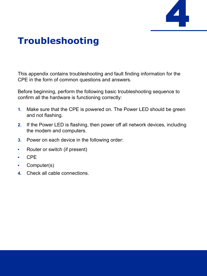 4TroubleshootingThis appendix contains troubleshooting and fault finding information for the CPE in the form of common questions and answers. Before beginning, perform the following basic troubleshooting sequence to confirm all the hardware is functioning correctly:1. Make sure that the CPE is powered on. The Power LED should be green and not flashing.2. If the Power LED is flashing, then power off all network devices, including the modem and computers. 3. Power on each device in the following order:•Router or switch (if present)•CPE•Computer(s)4. Check all cable connections.