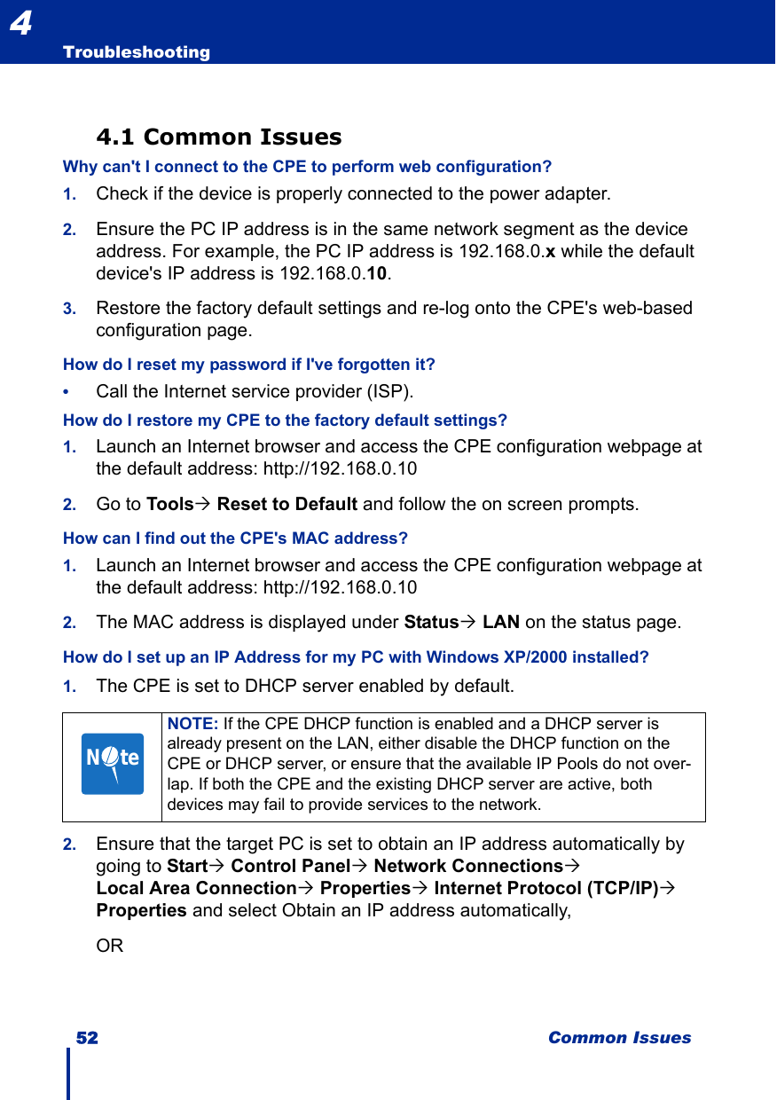 52 Common IssuesTroubleshooting44.1 Common IssuesWhy can&apos;t I connect to the CPE to perform web configuration?1. Check if the device is properly connected to the power adapter.2. Ensure the PC IP address is in the same network segment as the device address. For example, the PC IP address is 192.168.0.x while the default device&apos;s IP address is 192.168.0.10. 3. Restore the factory default settings and re-log onto the CPE&apos;s web-based configuration page.How do I reset my password if I&apos;ve forgotten it?•Call the Internet service provider (ISP).How do I restore my CPE to the factory default settings?1. Launch an Internet browser and access the CPE configuration webpage at the default address: http://192.168.0.102. Go to Tools´ Reset to Default and follow the on screen prompts.How can I find out the CPE&apos;s MAC address?1. Launch an Internet browser and access the CPE configuration webpage at the default address: http://192.168.0.102. The MAC address is displayed under Status´ LAN on the status page.How do I set up an IP Address for my PC with Windows XP/2000 installed?1. The CPE is set to DHCP server enabled by default. 2. Ensure that the target PC is set to obtain an IP address automatically by going to Start´ Control Panel´ Network Connections´ Local Area Connection´ Properties´ Internet Protocol (TCP/IP)´ Properties and select Obtain an IP address automatically,ORNOTE: If the CPE DHCP function is enabled and a DHCP server is already present on the LAN, either disable the DHCP function on the CPE or DHCP server, or ensure that the available IP Pools do not over-lap. If both the CPE and the existing DHCP server are active, both devices may fail to provide services to the network.N     te