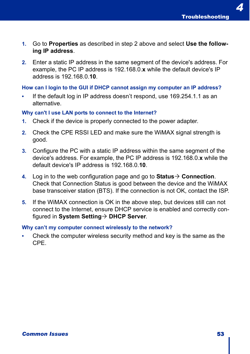 Common Issues 53  Troubleshooting41. Go to Properties as described in step 2 above and select Use the follow-ing IP address.2. Enter a static IP address in the same segment of the device&apos;s address. For example, the PC IP address is 192.168.0.x while the default device&apos;s IP address is 192.168.0.10.How can I login to the GUI if DHCP cannot assign my computer an IP address?•If the default log in IP address doesn’t respond, use 169.254.1.1 as an alternative.Why can&apos;t I use LAN ports to connect to the Internet?1. Check if the device is properly connected to the power adapter.2. Check the CPE RSSI LED and make sure the WiMAX signal strength is good.3. Configure the PC with a static IP address within the same segment of the device&apos;s address. For example, the PC IP address is 192.168.0.x while the default device&apos;s IP address is 192.168.0.10. 4. Log in to the web configuration page and go to Status´ Connection. Check that Connection Status is good between the device and the WiMAX base transceiver station (BTS). If the connection is not OK, contact the ISP.5. If the WiMAX connection is OK in the above step, but devices still can not connect to the Internet, ensure DHCP service is enabled and correctly con-figured in System Setting´ DHCP Server.Why can’t my computer connect wirelessly to the network?•Check the computer wireless security method and key is the same as the CPE.