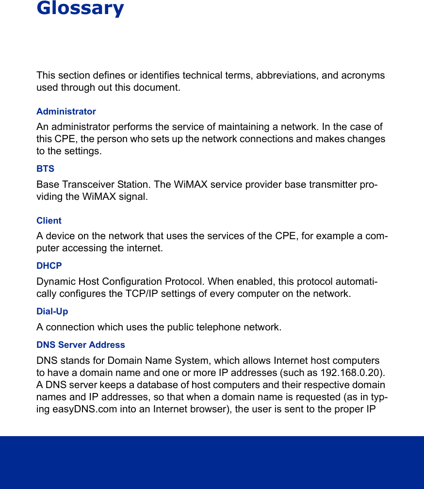 GlossaryThis section defines or identifies technical terms, abbreviations, and acronyms used through out this document.AdministratorAn administrator performs the service of maintaining a network. In the case of this CPE, the person who sets up the network connections and makes changes to the settings. BTSBase Transceiver Station. The WiMAX service provider base transmitter pro-viding the WiMAX signal.ClientA device on the network that uses the services of the CPE, for example a com-puter accessing the internet. DHCPDynamic Host Configuration Protocol. When enabled, this protocol automati-cally configures the TCP/IP settings of every computer on the network. Dial-UpA connection which uses the public telephone network.DNS Server AddressDNS stands for Domain Name System, which allows Internet host computers to have a domain name and one or more IP addresses (such as 192.168.0.20). A DNS server keeps a database of host computers and their respective domain names and IP addresses, so that when a domain name is requested (as in typ-ing easyDNS.com into an Internet browser), the user is sent to the proper IP 