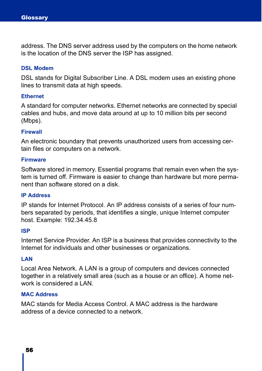 56 Glossaryaddress. The DNS server address used by the computers on the home network is the location of the DNS server the ISP has assigned.DSL ModemDSL stands for Digital Subscriber Line. A DSL modem uses an existing phone lines to transmit data at high speeds.EthernetA standard for computer networks. Ethernet networks are connected by special cables and hubs, and move data around at up to 10 million bits per second (Mbps).Firewall An electronic boundary that prevents unauthorized users from accessing cer-tain files or computers on a network.FirmwareSoftware stored in memory. Essential programs that remain even when the sys-tem is turned off. Firmware is easier to change than hardware but more perma-nent than software stored on a disk.IP Address IP stands for Internet Protocol. An IP address consists of a series of four num-bers separated by periods, that identifies a single, unique Internet computer host. Example: 192.34.45.8ISP Internet Service Provider. An ISP is a business that provides connectivity to the Internet for individuals and other businesses or organizations.LANLocal Area Network. A LAN is a group of computers and devices connected together in a relatively small area (such as a house or an office). A home net-work is considered a LAN.MAC AddressMAC stands for Media Access Control. A MAC address is the hardware address of a device connected to a network.